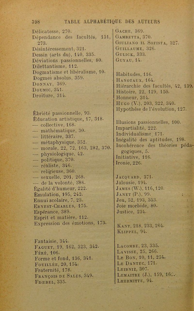 Délicatesse, 270. Dépendance des facultés, 131, 273. Désintéressement, 321. Dessin (arts du), 140, 335. Déviations passionnelles, 80. Dilettantisme, 112. Dogmatisme et libéralisme, 10. Dogmes absolus, 359. Donnay, 369. Doumic, 341. Droiture, 314. Ébriété passionnelle, 93. Éducation artistique, 17, 318. — collective, 168. — mathématique, 30. -— littéraire, 337. — métaphysique, 352. — morale, 22, 72, 163, 282, 370. — physiologique, 42. — politique, 370. — réaliste, 346. — religieuse, 360. •—■ sexuelle, 201, 268. — de la volonté, 3'86. Égalité d’humeur, 222. Émulation, 195, 242. Ennui scolaire, 7, 23. Ernest-Charles, 175. Espérance, 389. Esprit et matière, 112. Expression des émotions, 173. Fantaisie, 344. Faguet, 19, 162, 323, 342. Féré, 106. Forme et fond, 136, 341. Fouillée, 20, 154. Fraternité, 178. François de Sales, 349. Frœbel, 335. Gâche, 369. Gambetta, 370. Giuliano il Sofista, 327. Guillaume, 326. Gulick, 333. Guyau, 14. Habitudes, 116. Hanotaux, 164. Hiérarchie des facultés, 42. 139. Histoire, 22, 129, 150. Honneur, 314. Hugo (V.), 203, 322, 340. Hypothèse de l’évolution, 127. Illusions passionnelles, 100. Impartialité, 222. Individualisme 171. Inégalité des aptitudes, 198. Incohérence des théories péda- gogiques, 5. Initiative, 116. Ironie, 226. Jacquard, 371- Jalousie, 194. James (W.), 116,120. Janet (P.), 99. ; Jeu, 52, 193, 353. Joie morbide, 80. Justice, 234. Kant, 218, 233, 264. Klippel, 94. Lacombe, 23, 335. La visse, 25, 266. Le Bon, 10, 11, 254. Le Dantec, 171. Leibniz, 307. Lemaître (J.), 159, 16C.- Liiermitte, 94.