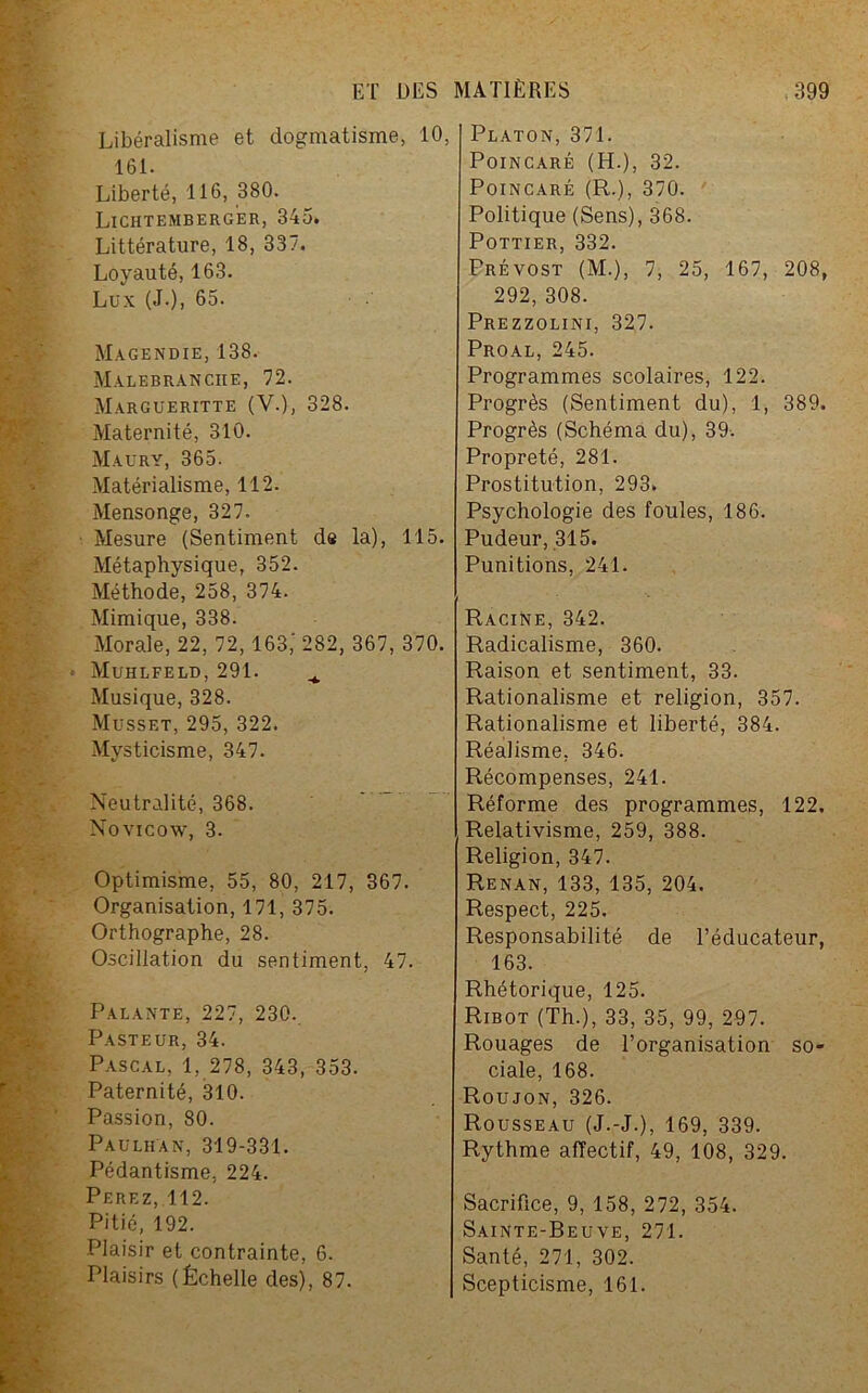 Libéralisme et dogmatisme, 10, 161. Liberté, 116, 380. Lichtemberger, 345. Littérature, 18, 337. Loyauté, 163. Lux (J.), 65. Magendie, 138. Malebranciie, 72. Margueritte (V.), 328. Maternité, 310. Maury, 365. Matérialisme, 112. Mensonge, 327. Mesure (Sentiment de la), 115. Métaphysique, 352. Méthode, 258, 374. Mimique, 338. Morale, 22, 72, 163,' 282, 367, 370. Muhlfeld, 291. ^ Musique, 328. Musset, 295, 322. Mysticisme, 347. Neutralité, 368. Novicow, 3. Optimisme, 55, 80, 217, 367. Organisation, 171, 375. Orthographe, 28. Oscillation du sentiment, 47. Palante, 227, 230. Pasteur, 34. Pascal, 1, 278, 343, 353. Paternité, 310. Passion, 80. Paulhan, 319-331. Pédantisme, 224. Perez, 112. Pitié, 192. Plaisir et contrainte, 6. Plaisirs (Échelle des), 87. Platon, 371. Poincaré (H.), 32. Poincaré (R.), 370. Politique (Sens), 368. Pottier, 332. Prévost (M.), 7, 25, 167, 208, 292, 308. Prezzolini, 327. Proal, 245. Programmes scolaires, 122. Progrès (Sentiment du), 1, 389. Progrès (Schéma du), 39. Propreté, 281. Prostitution, 293» Psychologie des foules, 186. Pudeur, 315. Punitions, 241. Racine, 342. Radicalisme, 360. Raison et sentiment, 33. Rationalisme et religion, 357. Rationalisme et liberté, 384. Réalisme, 346. Récompenses, 241. Réforme des programmes, 122. Relativisme, 259, 388. Religion, 347. Renan, 133, 135, 204. Respect, 225. Responsabilité de l’éducateur, 163. Rhétorique, 125. Ribot (Th.), 33, 35, 99, 297. Rouages de l’organisation so- ciale, 168. Roujon, 326. Rousseau (J.-J.), 169, 339. Rythme affectif, 49, 108, 329. Sacrifice, 9, 158, 272, 354. Sainte-Beuve, 271. Santé, 271, 302. Scepticisme, 161.