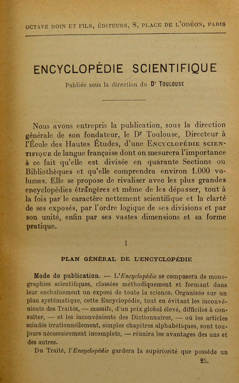 ENCYCLOPÉDIE SCIENTIFIQUE Publiée sous la direction du Dr TOULOUSE Nous avons entrepris la publication, sous la direction générale de son fondateur, le Dr Toulouse, Directeur à l’École des Hautes Études, d’une Encyclopédie scien- tifique de langue française dont on mesurera l’importance à ce fait quelle est divisée en quarante Sections ou Bibliothèques et qu’elle comprendra environ 1.000 vo- lumes. Elle se propose de rivaliser avec les plus grandes encyclopédies étrangères et même de les dépasser, tout à la fois par le caractère nettement scientifique et la clarté de ses exposés, par l’ordre logique de ses divisions et par son unité, enfin par ses vastes dimensions et sa forme pratique. I PLAN GÉNÉRAL DE L'ENCYCLOPÉDIE Mode de publication. — U Encyclopédie se composera de mono- graphies scientifiques, classées méthodiquement et formant dans leur enchaînement un exposé de toute la science. Organisée sur un plan systématique, cette Encyclopédie, tout en évitant les inconvé- nients des Traités, — massifs, d’un prix global élevé, difficiles à con- sulter, — et les inconvénients des Dictionnaires, — où les articles scindés irrationnellement, simples chapitres alphabétiques, sont tou- jours nécessairement incomplets, — réunira les avantages des uns et des autres. Du Traité, VEncyclopédie gardera la supériorité que possède un 25.