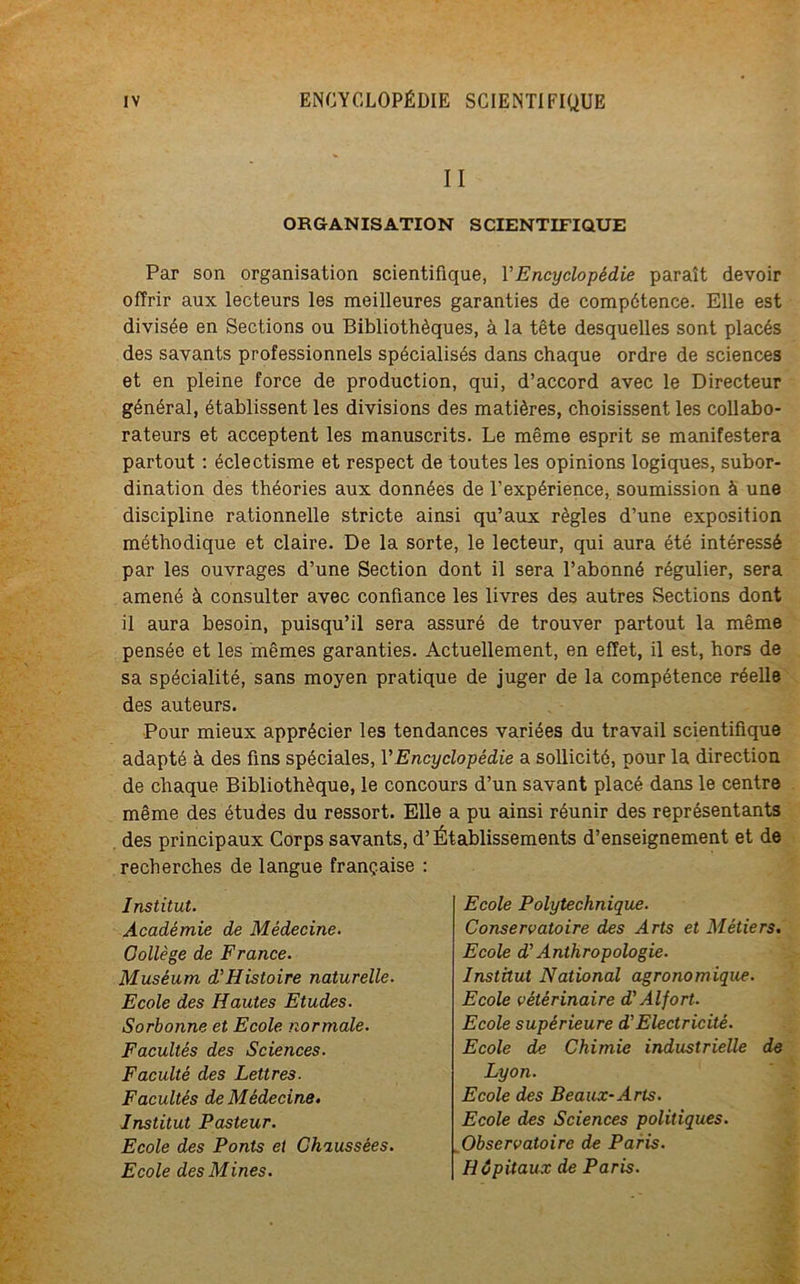 II ORGANISATION SCIENTIFIQUE Par son organisation scientifique, l’Encyclopédie paraît devoir offrir aux lecteurs les meilleures garanties de compétence. Elle est divisée en Sections ou Bibliothèques, à la tête desquelles sont placés des savants professionnels spécialisés dans chaque ordre de sciences et en pleine force de production, qui, d’accord avec le Directeur général, établissent les divisions des matières, choisissent les collabo- rateurs et acceptent les manuscrits. Le même esprit se manifestera partout : éclectisme et respect de toutes les opinions logiques, subor- dination des théories aux données de l’expérience, soumission à une discipline rationnelle stricte ainsi qu’aux règles d’une exposition méthodique et claire. De la sorte, le lecteur, qui aura été intéressé par les ouvrages d’une Section dont il sera l’abonné régulier, sera amené à consulter avec confiance les livres des autres Sections dont il aura besoin, puisqu’il sera assuré de trouver partout la même pensée et les mêmes garanties. Actuellement, en effet, il est, hors de sa spécialité, sans moyen pratique de juger de la compétence réelle des auteurs. Pour mieux apprécier les tendances variées du travail scientifique adapté à des fins spéciales, Y Encyclopédie a sollicité, pour la direction de chaque Bibliothèque, le concours d’un savant placé dans le centre même des études du ressort. Elle a pu ainsi réunir des représentants des principaux Corps savants, d’Établissements d’enseignement et de recherches de langue française : Institut. Académie de Médecine. Collège de France. Muséum d’Histoire naturelle. Ecole des Hautes Etudes. Sorbonne et Ecole normale. Facultés des Sciences. Faculté des Lettres. Facultés de Médecine. Institut Pasteur. Ecole des Ponts et Chaussées. Ecole des Mines. Ecole Polytechnique. Conservatoire des Arts et Métiers. Ecole d'Anthropologie. Institut National agronomique. Ecole vétérinaire d'Alfort. Ecole supérieure d'Electricité. Ecole de Chimie industrielle de Lyon. Ecole des Beaux-Arts. Ecole des Sciences politiques. Observatoire de Paris. Hôpitaux de Paris.