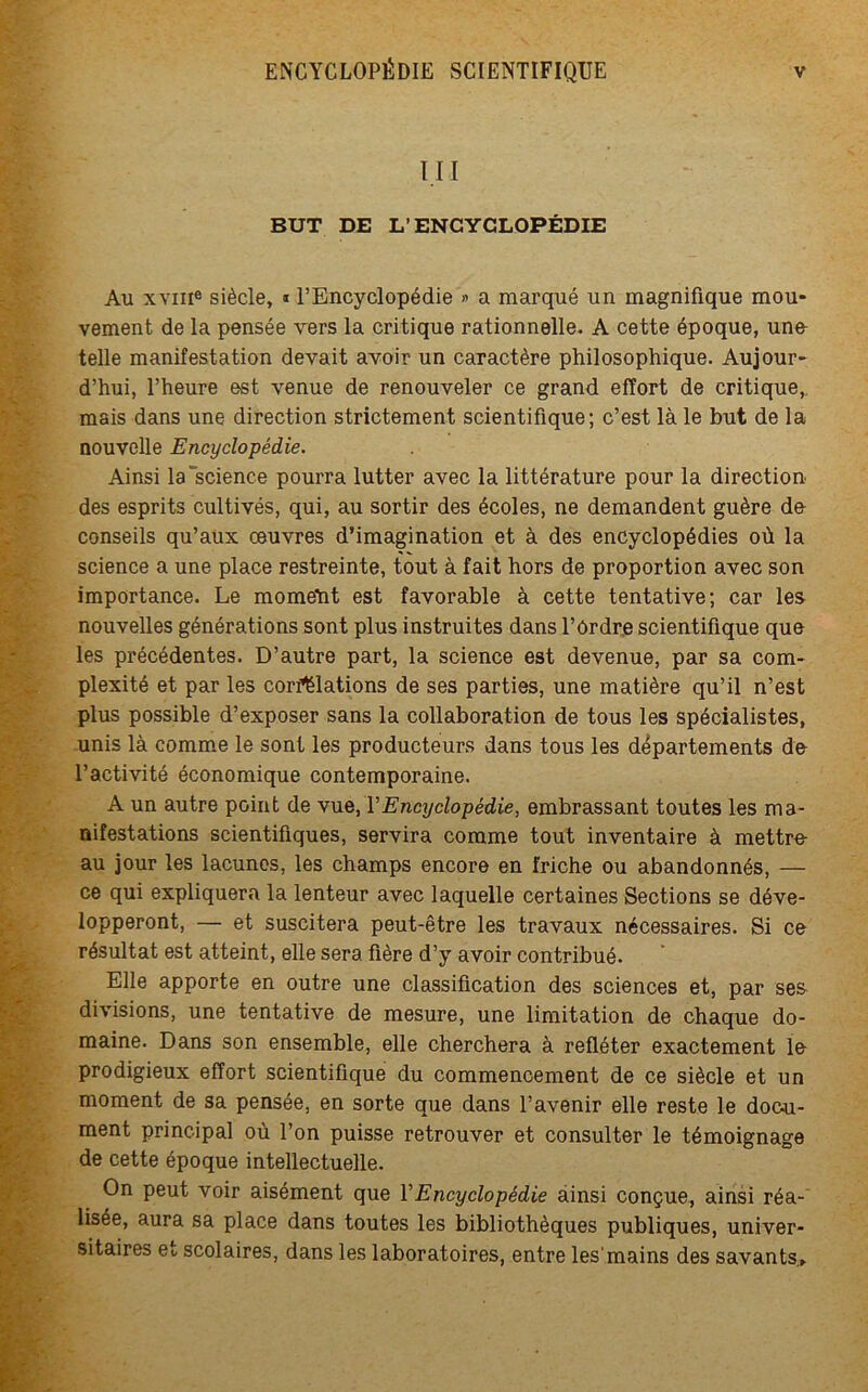 III BUT DE L’ENCYCLOPÉDIE Au xvnie siècle, « l’Encyclopédie » a marqué un magnifique mou- vement de la pensée vers la critique rationnelle. A cette époque, une telle manifestation devait avoir un caractère philosophique. Aujour- d’hui, l’heure est venue de renouveler ce grand effort de critique,, mais dans une direction strictement scientifique; c’est là le but de la nouvelle Encyclopédie. Ainsi la‘science pourra lutter avec la littérature pour la direction des esprits cultivés, qui, au sortir des écoles, ne demandent guère do conseils qu’aux œuvres d’imagination et à des encyclopédies où la science a une place restreinte, tout à fait hors de proportion avec son importance. Le momeht est favorable à cette tentative; car les nouvelles générations sont plus instruites dans l’Ordre scientifique que les précédentes. D’autre part, la science est devenue, par sa com- plexité et par les corfëlations de ses parties, une matière qu’il n’est plus possible d’exposer sans la collaboration de tous les spécialistes, unis là comme le sont les producteurs dans tous les départements de l’activité économique contemporaine. A un autre point de vue, l'Encyclopédie, embrassant toutes les ma- nifestations scientifiques, servira comme tout inventaire à mettre- au jour les lacunes, les champs encore en friche ou abandonnés, — ce qui expliquera la lenteur avec laquelle certaines Sections se déve- lopperont, — et suscitera peut-être les travaux nécessaires. Si ce résultat est atteint, elle sera fière d’y avoir contribué. Elle apporte en outre une classification des sciences et, par ses divisions, une tentative de mesure, une limitation de chaque do- maine. Dans son ensemble, elle cherchera à refléter exactement lo prodigieux effort scientifique du commencement de ce siècle et un moment de sa pensée, en sorte que dans l’avenir elle reste le doc-u- ment principal où l’on puisse retrouver et consulter le témoignage de cette époque intellectuelle. On peut voir aisément que Y Encyclopédie ainsi conçue, ainsi réa- lisée, aura sa place dans toutes les bibliothèques publiques, univer- sitaires et scolaires, dans les laboratoires, entre les'mains des savants.»