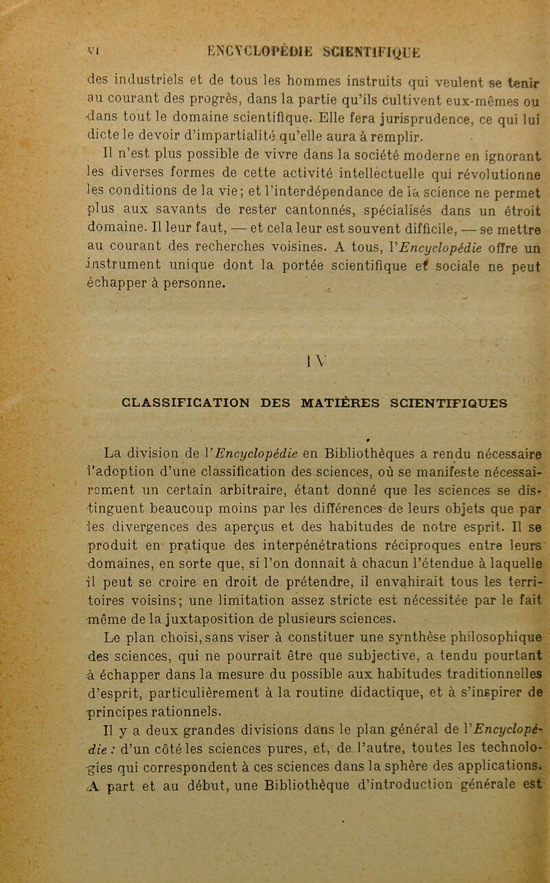 des industriels et de tous les hommes instruits qui veulent se tenir au courant des progrès, dans la partie qu’ils cultivent eux-mêmes ou •dans tout le domaine scientifique. Elle fera jurisprudence, ce qui lui dicte le devoir d’impartialité qu’elle aura à remplir. Il n'est plus possible de vivre dans la société moderne en ignorant les diverses formes de cette activité intelléctuelle qui révolutionne les conditions de la vie ; et l’interdépendance de la science ne permet plus aux savants de rester cantonnés, spécialisés dans un étroit domaine. Il leur faut, — et cela leur est souvent difficile, — se mettre au courant des recherches voisines. A tous, VEncyclopédie offre un instrument unique dont la portée scientifique e< sociale ne peut échapper à personne. IV CLASSIFICATION DES MATIÈRES SCIENTIFIQUES La division de T Encyclopédie en Bibliothèques a rendu nécessaire l’adoption d’une classification des sciences, où se manifeste nécessai- rement un certain arbitraire, étant donné que les sciences se dis- tinguent beaucoup moins par les différences- de leurs objets que par les divergences des aperçus et des habitudes de notre esprit. Il se produit en pratique des interpénétrations réciproques entre leurs domaines, en sorte que, si l’on donnait à chacun l’étendue à laquelle il peut se croire en droit de prétendre, il envahirait tous les terri- toires voisins; une limitation assez stricte est nécessitée par le fait même de la juxtaposition de plusieurs sciences. Le plan choisi, sans viser à constituer une synthèse philosophique des sciences, qui ne pourrait être que subjective, a tendu pourtant à échapper dans la mesure du possible aux habitudes traditionnelles d’esprit, particulièrement à la routine didactique, et à s’inspirer de ■principes rationnels. Il y a deux grandes divisions dans le plan général de Y Encyclopé- die : d’un côté les sciences pures, et, de l’autre, toutes les technolo- gies qui correspondent à ces sciences dans la sphère des applications. A part et au début, une Bibliothèque d’introduction générale est