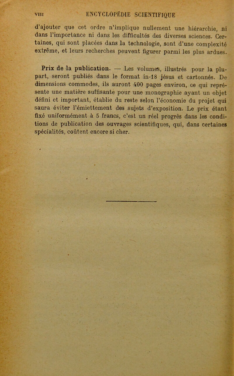 d’ajouter que cet ordre n’implique nullement une hiérarchie, ni dans l’importance ni dans les difficultés des diverses sciences. Cer- taines, qui sont placées dans la technologie, sont d’une complexité extrême, et leurs recherches peuvent figurer parmi les plus ardues. Prix de la publication. — Les volumes, illustrés pour la plu- part, seront publiés dans le format in-18 jésus et cartonnés. De dimensions commodes, ils auront 400 pages environ, ce qui repré- sente une matière suffisante pour une monographie ayant un objet défini et important, établie du reste selon l’économie du projet qui saura éviter l’émiettement des sujets d’exposition. Le prix étant fixé uniformément à 5 francs, c’est un réel progrès dans les condi- tions de publication des ouvrages scientifiques, qui, dans certaines spécialités, coûtent encore si cher.