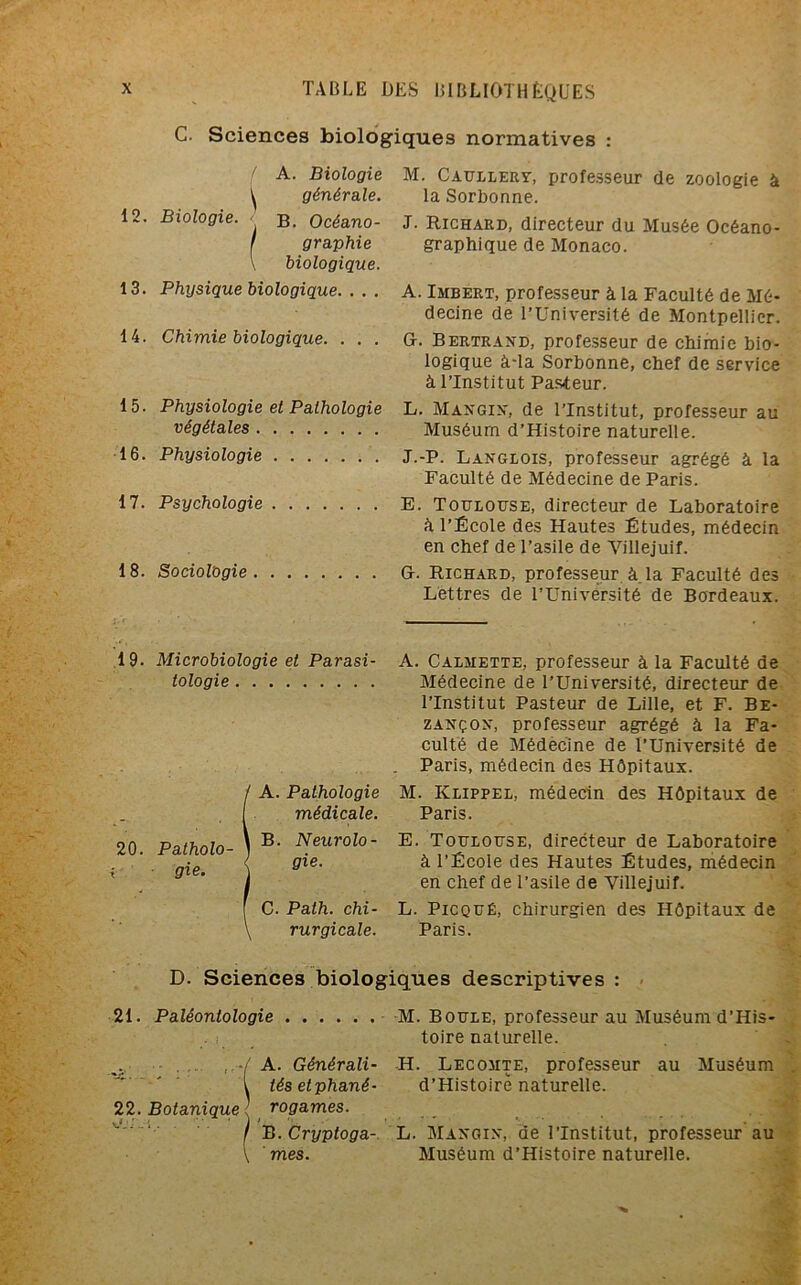 C. Sciences biologiques normatives : f A. Biologie ^ générale. 12. Biologie. <' b. Océano- I graphie \ biologique. 13. Physique biologique. . . . 14. Chimie biologique. . . . 15. Physiologie et Pathologie végétales 16. Physiologie 17. Psychologie 18. SociolQgie M. Caullery, professeur de zoologie à la Sorbonne. J. Richard, directeur du Musée Océano- graphique de Monaco. A. Imbert, professeur à la Faculté de Mé- decine de l’Université de Montpellier. G. Bertrand, professeur de chimie bio- logique à-la Sorbonne, chef de service à l’Institut Pasteur. L. Mangin, de l’Institut, professeur au Muséum d’Histoire naturelle. J.-P. Langlois, professeur agrégé à la Faculté de Médecine de Paris. E. Toulouse, directeur de Laboratoire à l’École des Hautes Études, médecin en chef de l’asile de Villejuif. G. Richard, professeur à. la Faculté des Lettres de l’Université de Bordeaux. 19. Microbiologie et Parasi tologie 20. Patholo- gie. A. Pathologie médicale. B. Neurolo- gie. C. Palh. chi- rurgicale. A. Calmette, professeur à la Faculté de Médecine de l’Université, directeur de l’Institut Pasteur de Lille, et F. Be- zançon, professeur agrégé à la Fa- culté de Médecine de l’Université de Paris, médecin des Hôpitaux. M. Klippel, médecin des Hôpitaux de Paris. E. Toulouse, directeur de Laboratoire à l’École des Hautes Études, médecin en chef de l’asile de Villejuif. L. Picqué, chirurgien des Hôpitaux de Paris. D. Sciences biologiques descriptives : 21. Paléontologie M. Boule, professeur au Muséum d’His- toire naturelle. ; A. Générali- H. Lecomte, professeur au Muséum l tésetphané- d’Histoirè naturelle. 22. Botanique rogames. I B. Cryptoga- L. Mangin, de l’Institut, professeur au \ mes. Muséum d’Histoire naturelle.