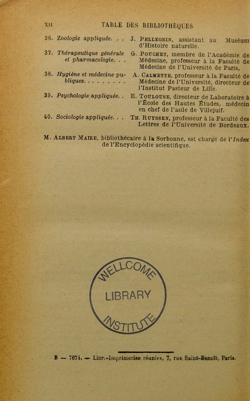36. Zoologie appliquée. . . 37. Thérapeutique générale et pharmacologie. . . 38. Hygiène et médecine pu- bliques 39. Psychologie appliquée. . 40. Sociologie appliquée. . . J. Pellegrin, assistant au Muséum d’Histoire naturelle. G. Pouchet, membre de l’Académie de Médecine, professeur à la Faculté de Médecine de l’Université de Paris, A. Calmette, professeur à la Faculté de Médecine de l’Université, directeur de l’Institut Pasteur de Lille. E. Toulouse, directeur de Laboratoire à l’École des Hautes Études, médecin en chef de l’asile de Villejuif. Th. Euyssen, professeur à la Faculté des Lettres de l’Université de Bordeaux. M. Albert Maire, bibliothécaire à la Sorbonne, est chargé de l'Index de l’Encyclopédie scientifique. B — 7671. — Libr.-Imprimeries réunies, 7, rue Sainl-Benoît, Pari».