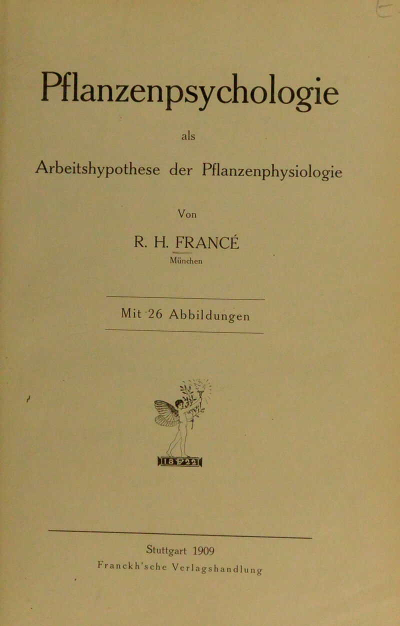 Pflanzenpsychologie als Arbeitshypothese der Pflanzenphysiologie Von R. H. FRANCE München Mit 26 Abbildungen s V' i •/ ng Stuttgart 1909 Franckh sehe Verlagshandlu