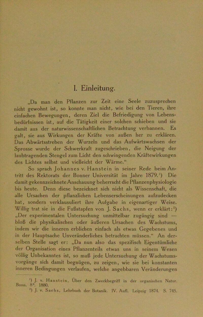 I. Einleitung. „Da man den Pflanzen zur Zeit eine Seele zuzusprechen nicht gewohnt ist, so konnte man nicht, wie bei den Tieren, ihre einfachen Bewegungen, deren Ziel die Befriedigung von Lebens- bedürfnissen ist, auf die Tätigkeit einer solchen schieben und sie damit aus der naturwissenschaftlichen Betrachtung verbannen. Es galt, sie aus Wirkungen der Kräfte von außen her zu erklären. Das Abwärtsstreben der Wurzeln und das Aufwärtswachsen der Sprosse wurde der Schwerkraft zugeschrieben, die Neigung der laubtragenden Stengel zum Licht den schwingenden Kräftewirkungen des Lichtes selbst und vielleicht der Wärme.“ So sprach Johannes v. Hanstein in seiner Rede beim An- tritt des Rektorats der Bonner Universität im Jahre 1879.’) Die damit gekennzeichnete Anschauung beherrscht die Pflanzenphysiologie bis heute. Denn diese bezeichnet sich nicht als Wissenschaft, die alle Ursachen der pflanzlichen Lebenserscheinungen aufzudecken hat, sondern verklausuliert ihre Aufgabe in eigenartiger Weise. Willig trat sie in die Fußstapfen von J. Sachs, wenn er erklärt:) „Der experimentalen Untersuchung unmittelbar zugängig sind — bloß die physikalischen oder äußeren Ursachen des Wachstums, indem wir die inneren erblichen einfach als etwas Gegebenes und in der Hauptsache Unveränderliches betrachten müssen.“ An der- selben Stelle sagt er: „Da nun also das spezifisch Eigentümliche der Organisation eines Pflanzenteils etwas uns in seinem Wesen völlig Unbekanntes ist, so muß jede Untersuchung der Wachstums- vorgänge sich damit begnügen, zu zeigen, wie sie bei konstanten inneren Bedingungen verlaufen, welche angebbaren Veränderungen ') J- v- Hanstein, Über den Zweckbegriff in der organischen Natur. Bonn. 8°. 1880.