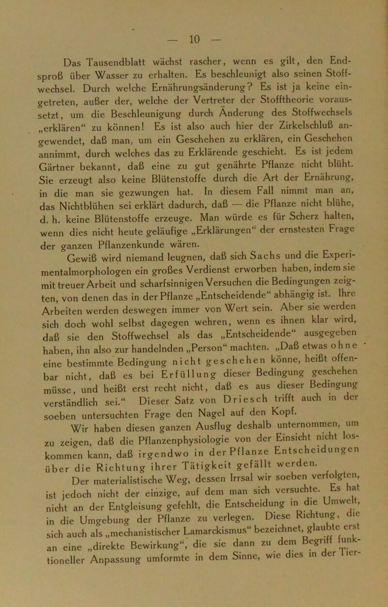 Das Tausendblatt wächst rascher, wenn es gilt, den End- sproß über Wasser zu erhalten. Es beschleunigt also seinen Stoff- wechsel. Durch welche Ernährungsänderung? Es ist ja keine ein- getreten, außer der, welche der Vertreter der Stofftheorie voraus- setzt, um die Beschleunigung durch Änderung des Stoffwechsels „erklären“ zu können! Es ist also auch hier der Zirkelschluß an- gewendet, daß man, um ein Geschehen zu erklären, ein Geschehen annimmt, durch welches das zu Erklärende geschieht. Es ist jedem Gärtner bekannt, daß eine zu gut genährte Pflanze nicht blüht. Sie erzeugt also keine Blütenstoffe durch die Art der Ernährung, in die man sie gezwungen hat. In diesem Fall nimmt man an, das Nichtblühen sei erklärt dadurch, daß — die Pflanze nicht blühe, d. h. keine Blütenstoffe erzeuge. Man würde es für Scherz halten, wenn dies nicht heute geläufige „Erklärungen der ernstesten Fiage der ganzen Pflanzenkunde wären. Gewiß wird niemand leugnen, daß sich Sachs und die Experi- mentalmorphologen ein großes Verdienst erworben haben, indem sie mit treuer Arbeit und scharfsinnigen Versuchen die Bedingungen zeig- ten, von denen das in der Pflanze „Entscheidende“ abhängig ist. Ihre Arbeiten werden deswegen immer von Wert sein. Aber sie werden sich doch wohl selbst dagegen wehren, wenn es ihnen klar wird, daß sie den Stoffwechsel als das „Entscheidende“ ausgegeben haben, ihn also zur handelnden „Person“ machten. „Daß etwas ohne eine bestimmte Bedingung nicht geschehen könne, heißt offen- bar nicht, daß es bei Erfüllung dieser Bedingung geschehen müsse, und heißt erst recht nicht, daß es aus dieser Bedingung verständlich sei.“ Dieser Satz von Driesch trifft auch in der soeben untersuchten Frage den Nagel auf den köpf. Wir haben diesen ganzen Ausflug deshalb unternommen, um zu zeigen, daß die Pflanzenphysiologie von der Einsicht nicht los- kommen kann, daß irgendwo in der Pflanze Entscheidungen über die Richtung ihrer Tätigkeit gefällt werden. Der materialistische Weg, dessen Irrsal wir soeben verfolgten, ist jedoch nicht der einzige, auf dem man sich versuchte. Es hat nicht an der Entgleisung gefehlt, die Entscheidung in die Umwelt, in die Umgebung der Pflanze zu verlegen. Diese Richtung, ie sich auch als „mechanistischer Lamarckismus“ bezeichnet, glaubte eist an eine „direkte Bewirkung“, die sie dann zu dem Begriff funk- tioneller Anpassung umformte in dem Sinne, wie dies in der liei-