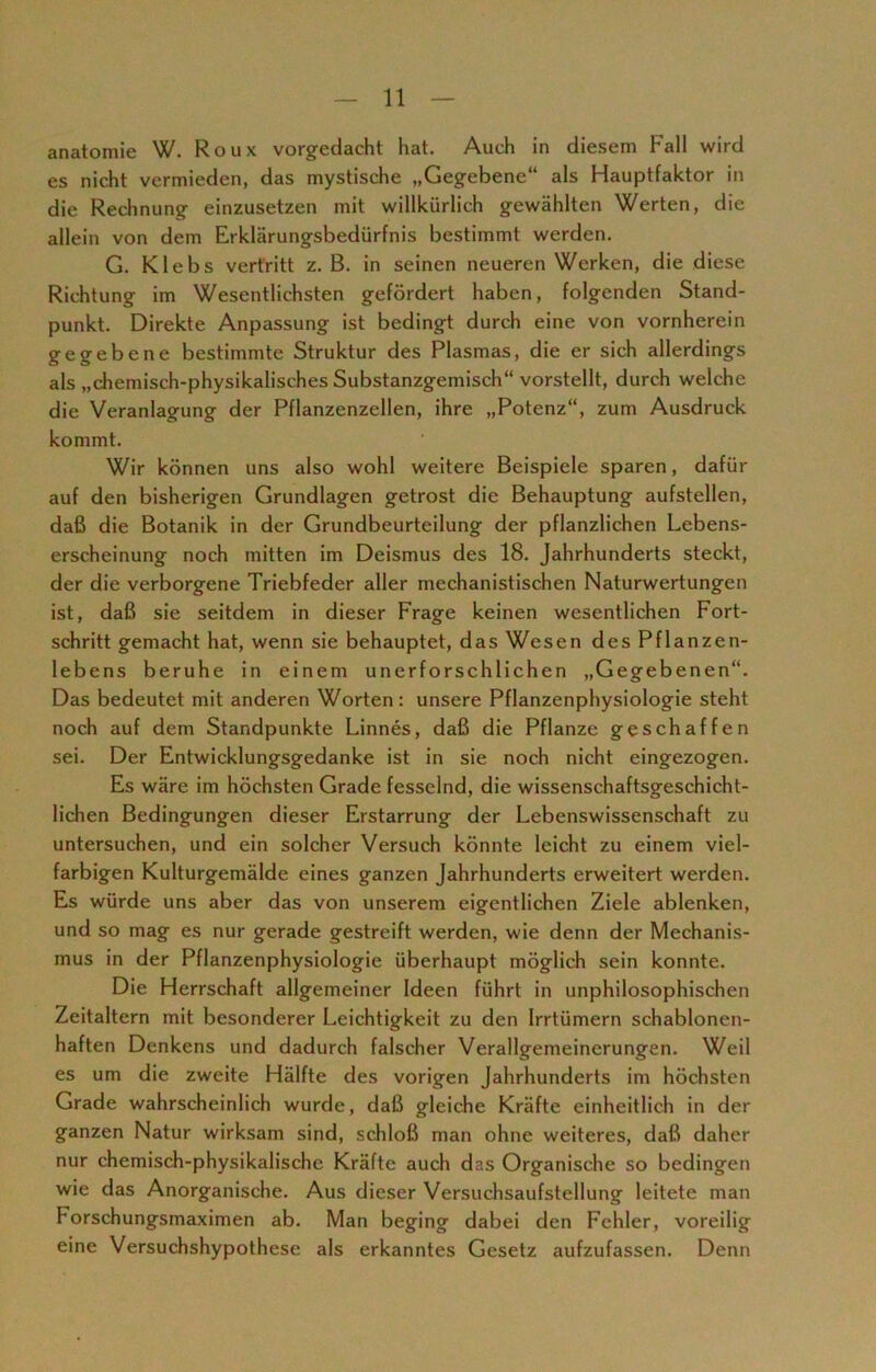 anatomie W. Roux vorgedacht hat. Auch in diesem Fall wird es nicht vermieden, das mystische „Gegebene“ als Hauptfaktor in die Rechnung einzusetzen mit willkürlich gewählten Werten, die allein von dem Erklärungsbedürfnis bestimmt werden. G. Klebs vertritt z. B. in seinen neueren Werken, die diese Richtung im Wesentlichsten gefördert haben, folgenden Stand- punkt. Direkte Anpassung ist bedingt durch eine von vornherein gegebene bestimmte Struktur des Plasmas, die er sich allerdings als „chemisch-physikalisches Substanzgemisch“ vorstellt, durch welche die Veranlagung der Pflanzenzellen, ihre „Potenz“, zum Ausdruck kommt. Wir können uns also wohl weitere Beispiele sparen, dafür auf den bisherigen Grundlagen getrost die Behauptung aufstellen, daß die Botanik in der Grundbeurteilung der pflanzlichen Lebens- erscheinung noch mitten im Deismus des 18. Jahrhunderts steckt, der die verborgene Triebfeder aller mechanistischen Naturwertungen ist, daß sie seitdem in dieser Frage keinen wesentlichen Fort- schritt gemacht hat, wenn sie behauptet, das Wesen des Pflanzen- lebens beruhe in einem unerforschlichen „Gegebenen“. Das bedeutet mit anderen Worten: unsere Pflanzenphysiologie steht noch auf dem Standpunkte Linnes, daß die Pflanze geschaffen sei. Der Entwicklungsgedanke ist in sie noch nicht eingezogen. Es wäre im höchsten Grade fesselnd, die wissenschaftsgeschicht- lichen Bedingungen dieser Erstarrung der Lebenswissenschaft zu untersuchen, und ein solcher Versuch könnte leicht zu einem viel- farbigen Kulturgemälde eines ganzen Jahrhunderts erweitert werden. Es würde uns aber das von unserem eigentlichen Ziele ablenken, und so mag es nur gerade gestreift werden, wie denn der Mechanis- mus in der Pflanzenphysiologie überhaupt möglich sein konnte. Die Herrschaft allgemeiner Ideen führt in unphilosophischen Zeitaltern mit besonderer Leichtigkeit zu den Irrtümern schablonen- haften Denkens und dadurch falscher Verallgemeinerungen. Weil es um die zweite Hälfte des vorigen Jahrhunderts im höchsten Grade wahrscheinlich wurde, daß gleiche Kräfte einheitlich in der ganzen Natur wirksam sind, schloß man ohne weiteres, daß daher nur chemisch-physikalische Kräfte auch das Organische so bedingen wie das Anorganische. Aus dieser Versuchsaufstellung leitete man Forschungsmaximen ab. Man beging dabei den Fehler, voreilig eine Versuchshypothese als erkanntes Gesetz aufzufassen. Denn