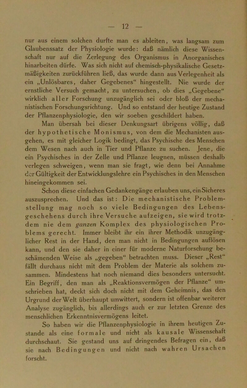 nur aus einem solchen durfte man es ableiten, was langsam zum Glaubenssatz der Physiologie wurde: daß nämlich diese Wissen- schaft nur auf die Zerlegung des Organismus in Anorganisches hinarbeiten dürfe. Was sich nicht auf chemisch-physikalische Gesetz- mäßigkeiten zurückführen ließ, das wurde dann aus Verlegenheit als ein „Unlösbares, daher Gegebenes“ hingestellt. Nie wurde der ernstliche Versuch gemacht, zu untersuchen, ob dies „Gegebene“ wirklich aller Forschung unzugänglich sei oder bloß der mecha- nistischen Forschungsrichtung. Und so entstand der heutige Zustand der Pflanzenphysiologie, den wir soeben geschildert haben. Man übersah bei dieser Denkungsart übrigens völlig, daß der hypothetische Monismus, von dem die Mechanisten aus- gehen, es mit gleicher Logik bedingt, das Psychische des Menschen dem Wesen nach auch in Tier und Pflanze zu suchen. Jene, die ein Psychisches in der Zelle und Pflanze leugnen, müssen deshalb verlegen schweigen, wenn man sie fragt, wie denn bei Annahme der Gültigkeit der Entwicklungslehre ein Psychisches in den Menschen hineingekommen sei. Schon diese einfachen Gedankengänge erlauben uns, ein Sicheres auszusprechen. Und das ist: Die mechanistische Problem- stellung mag noch so viele Bedingungen des Lebens- geschehens durch ihre Versuche aufzeigen, sie wird trotz- dem nie dem ganzen Komplex des physiologischen Pro- blems gerecht. Immer bleibt ihr ein ihrer Methodik unzugäng- licher Rest in der Hand, den man nicht in Bedingungen auflösen kann, und den sie daher in einer für moderne Naturforschung be- schämenden Weise als „gegeben“ betrachten muss. Dieser „Rest“ fällt durchaus nicht mit dem Problem der Materie als solchem zu- sammen. Mindestens hat noch niemand dies besonders untersucht. Ein Begriff, den man als „Reaktionsvermögen der Pflanze“ um- schrieben hat, deckt sich doch nicht mit dem Geheimnis, das den Urgrund der Welt überhaupt umwittert, sondern ist offenbar weiterer Analyse zugänglich, bis allerdings auch er zur letzten Grenze des menschlichen Erkenntnisvermögens leitet. So haben wir die Pflanzenphysiologie in ihrem heutigen Zu- stande als eine formale und nicht als kausale Wissenschaft durchschaut. Sie gestand uns auf dringendes Befragen ein, daß sie nach Bedingungen und nicht nach wahren Ursachen forscht.