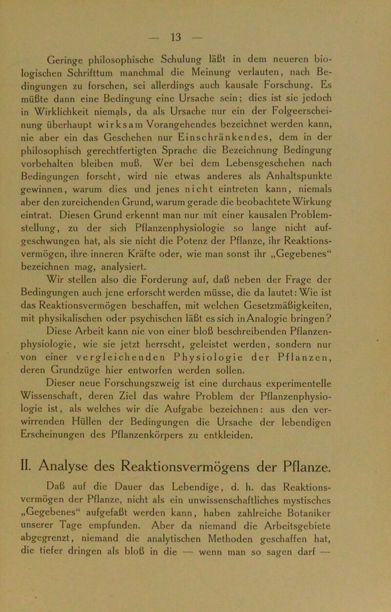 Geringe philosophische Schulung läßt in dem neueren bio- logischen Schrifttum manchmal die Meinung verlauten, nach Be- dingungen zu forschen, sei allerdings auch kausale Forschung. Es müßte dann eine Bedingung eine Ursache sein; dies ist sie jedoch in Wirklichkeit niemals, da als Ursache nur ein der Folgeerschei- nung überhaupt wirksam Vorangehendes bezeichnet werden kann, nie aber ein das Geschehen nur Einschränkendes, dem in der philosophisch gerechtfertigten Sprache die Bezeichnung Bedingung Vorbehalten bleiben muß. Wer bei dem Lebensgeschehen nach Bedingungen forscht, wird nie etwas anderes als Anhaltspunkte gewinnen, warum dies und jenes nicht eintreten kann, niemals aber den zureichenden Grund, warum gerade die beobachtete Wirkung eintrat. Diesen Grund erkennt man nur mit einer kausalen Problem- stellung, zu der sich Pflanzenphysiologie so lange nicht auf- geschwungen hat, als sie nicht die Potenz der Pflanze, ihr Reaktions- vermögen, ihre inneren Kräfte oder, wie man sonst ihr „Gegebenes“ bezeichnen mag, analysiert. Wir stellen also die Forderung auf, daß neben der Frage der Bedingungen auch jene erforscht werden müsse, die da lautet: Wie ist das Reaktionsvermögen beschaffen, mit welchen Gesetzmäßigkeiten, mit physikalischen oder psychischen läßt es sich in Analogie bringen? Diese Arbeit kann nie von einer bloß beschreibenden Pflanzen- physiologie, wie sie jetzt herrscht, geleistet werden, sondern nur von einer vergleichenden Physiologie der Pflanzen, deren Grundzüge hier entworfen werden sollen. Dieser neue Forschungszweig ist eine durchaus experimentelle Wissenschaft, deren Ziel das wahre Problem der Pflanzenphysio- logie ist, als welches wir die Aufgabe bezeichnen: aus den ver- wirrenden Hüllen der Bedingungen die Ursache der lebendigen Erscheinungen des Pflanzenkörpcrs zu entkleiden. II. Analyse des Reaktionsvermögens der Pflanze. Daß auf die Dauer das Lebendige, d. h. das Reaktions- vermögen der Pflanze, nicht als ein unwissenschaftliches mystisches „Gegebenes“ aufgefaßt werden kann, haben zahlreiche Botaniker unserer Tage empfunden. Aber da niemand die Arbeitsgebiete abgegrenzt, niemand die analytischen Methoden geschaffen hat, die tiefer dringen als bloß in die — wenn man so sagen darf —