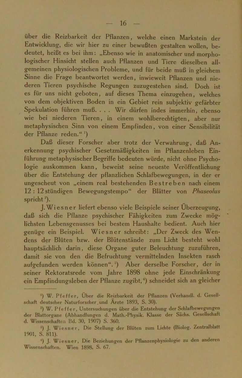 über die Reizbarkeit der Pflanzen, welche einen Markstein der Entwicklung, die wir hier zu einer bewußten gestalten wollen, be- deutet, heißt es bei ihm: „Ebenso wie in anatomischer und morpho- logischer Hinsicht stellen auch Pflanzen und Tiere dieselben all- gemeinen physiologischen Probleme, und für beide muß in gleichem Sinne die Frage beantwortet werden, inwieweit Pflanzen und nie- deren Tieren psychische Regungen zuzugestehen sind. Doch ist es für uns nicht geboten, auf dieses Thema einzugehen, welches von dem objektiven Boden in ein Gebiet rein subjektiv gefärbter Spekulation führen muß. . . . Wir dürfen indes immerhin, ebenso wie bei niederen Tieren, in einem wohlberechtigten, aber nur metaphysischen Sinn von einem Empfinden, von einer Sensibilität der Pflanze reden.“ ') Daß dieser Forscher aber trotz der Verwahrung, daß An- erkennung psychischer Gesetzmäßigkeiten im Pflanzenleben Ein- führung metaphysischer Begriffe bedeuten würde, nicht ohne Psycho- logie auskommen kann, beweist seine neueste Veröffentlichung über die Entstehung der pflanzlichen Schlafbewegungen, in der er ungescheut von „einem real bestehenden Bestreben nach einem 12 : 12 stündigen Bewegungstempo“ der Blätter von Phaseolus spricht * *). J. Wiesner liefert ebenso viele Beispiele seiner Überzeugung, daß sich die Pflanze psychischer Fähigkeiten zum Zwecke mög- lichsten Lebensgenusses bei bestem Haushalte bedient. Auch hier genüge ein Beispiel. Wiesner schreibt: „Der Zweck des Wen- dens der Blüten bzw. der Blutenstände zum Licht besteht wohl hauptsächlich darin, diese Organe guter Beleuchtung zuzuführen, damit sie von den die Befruchtung vermittelnden Insekten rasch aufgefunden werden können“.-') Aber derselbe Forscher, der in seiner Rektoratsrede vom Jahre 1898 ohne jede Einschränkung ein Empfindungsleben der Pflanze zugibt, '1) schneidet sich an gleicher ') W. Pfeffer, Über die Reizbarkeit der Pflanzen (Verhandl. d. Gesell- schaft deutscher Naturforscher.und Arzte 1893, S. 30). *) W. Pfeffer, Untersuchungen über die Entstehung der Schlafbewegungen der Blattorgane (Abhandlungen d. Math.-Physik. Klasse der Sachs. Gesellschaft d. Wissenschaften Bd. 30, 1907) S. 360. 3) J- Wiesner, Die Stellung der Blüten zum Lichte (Biolog. Zentralblatt 1901, S. 811). 9 J- Wiesner, Die Beziehungen der Pflanzenphysiologie zu den anderen Wissenschaften. Wien 1898, S. 67.