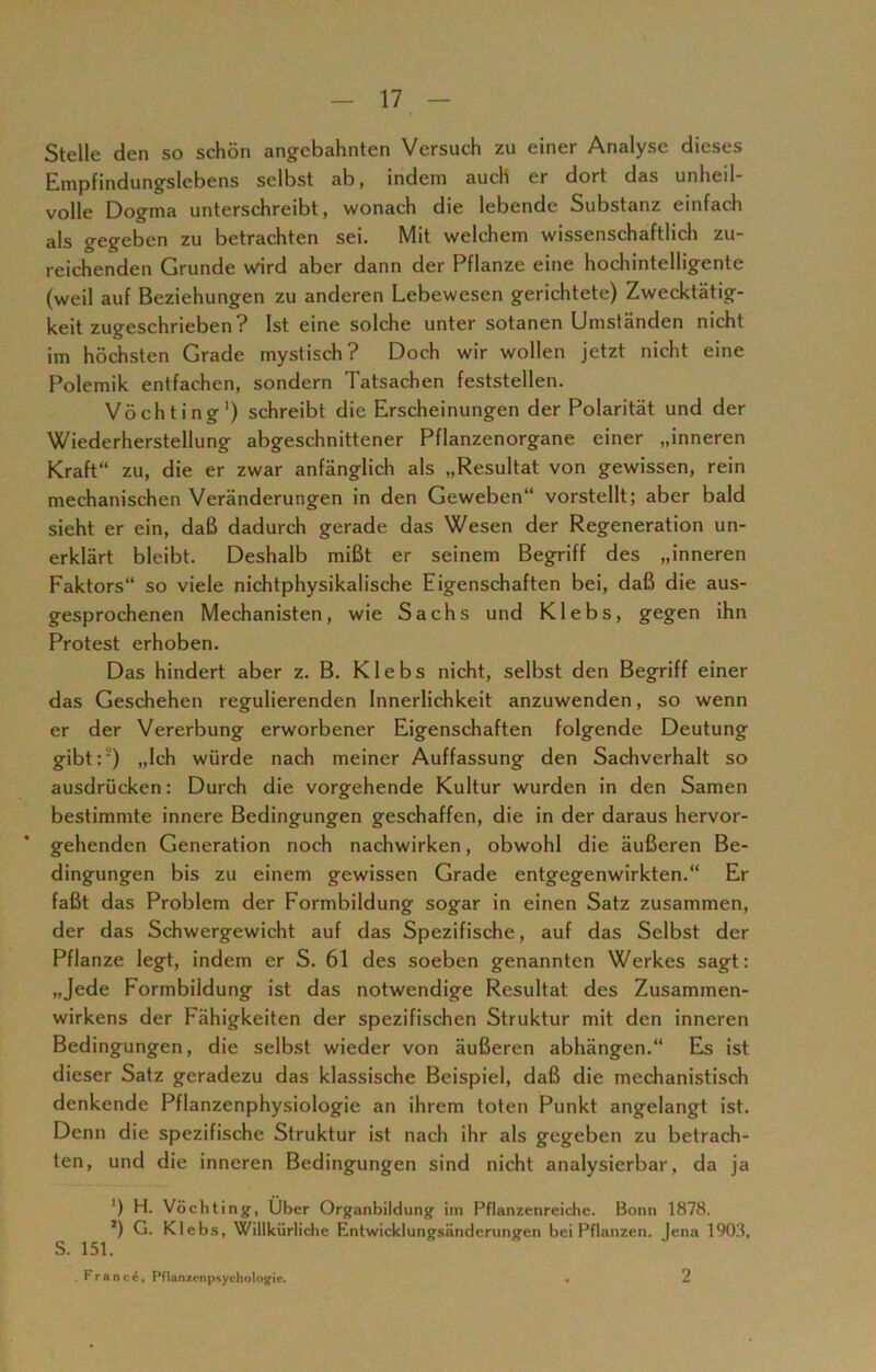 Stelle den so schön angebahnten Versuch zu einer Analyse dieses Empfindungslebens selbst ab, indem auch er dort das unheil- volle Dogma unterschreibt, wonach die lebende Substanz einfach als gegeben zu betrachten sei. Mit welchem wissenschaftlich zu- reichenden Grunde wird aber dann der Pflanze eine hochintelligente (weil auf Beziehungen zu anderen Lebewesen gerichtete) Zwecktätig- keit zugeschrieben? Ist eine solche unter sotanen Umständen nicht im höchsten Grade mystisch? Doch wir wollen jetzt nicht eine Polemik entfachen, sondern Tatsachen feststellen. Vöchting1) schreibt die Erscheinungen der Polarität und der Wiederherstellung abgeschnittener Pflanzenorgane einer „inneren Kraft“ zu, die er zwar anfänglich als „Resultat von gewissen, rein mechanischen Veränderungen in den Geweben“ vorstellt; aber bald sieht er ein, daß dadurch gerade das Wesen der Regeneration un- erklärt bleibt. Deshalb mißt er seinem Begriff des „inneren Faktors“ so viele nichtphysikalische Eigenschaften bei, daß die aus- gesprochenen Mechanisten, wie Sachs und Klebs, gegen ihn Protest erhoben. Das hindert aber z. B. Klebs nicht, selbst den Begriff einer das Geschehen regulierenden Innerlichkeit anzuwenden, so wenn er der Vererbung erworbener Eigenschaften folgende Deutung gibt:2) „Ich würde nach meiner Auffassung den Sachverhalt so ausdrücken: Durch die vorgehende Kultur wurden in den Samen bestimmte innere Bedingungen geschaffen, die in der daraus hervor- gehenden Generation noch nachwirken, obwohl die äußeren Be- dingungen bis zu einem gewissen Grade entgegenwirkten.“ Er faßt das Problem der Formbildung sogar in einen Satz zusammen, der das Schwergewicht auf das Spezifische, auf das Selbst der Pflanze legt, indem er S. 61 des soeben genannten Werkes sagt: „Jede Formbildung ist das notwendige Resultat des Zusammen- wirkens der Fähigkeiten der spezifischen Struktur mit den inneren Bedingungen, die selbst wieder von äußeren abhängen.“ Es ist dieser Satz geradezu das klassische Beispiel, daß die mechanistisch denkende Pflanzenphysiologie an ihrem toten Punkt angelangt ist. Denn die spezifische Struktur ist nach ihr als gegeben zu betrach- ten, und die inneren Bedingungen sind nicht analysierbar, da ja ') H. Vöchting-, Über Organbildung im Pflanzenreiche. Bonn 1878. *) G. Klebs, Willkürliche Entwicklungsänderungen bei Pflanzen. Jena 1903, S. 151. . France, Pflanzenpsychologie. 2