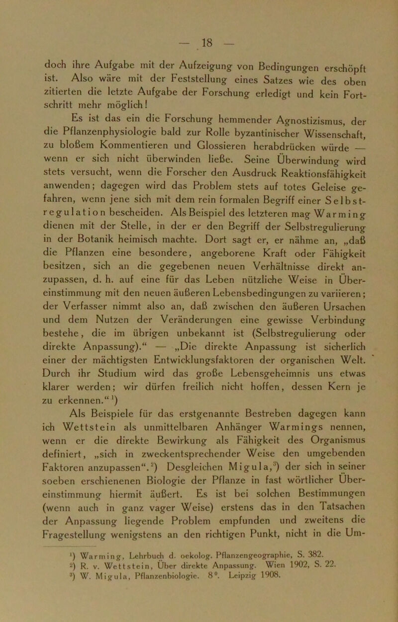 doch ihre Aufgabe mit der Aufzeigung von Bedingungen erschöpft ist. Also wäre mit der Feststellung eines Satzes wie des oben zitierten die letzte Aufgabe der Forschung erledigt und kein Fort- schritt mehr möglich! Es ist das ein die Forschung hemmender Agnostizismus, der die Pflanzenphysiologie bald zur Rolle byzantinischer Wissenschaft, zu bloßem Kommentieren und Glossieren herabdrücken würde wenn er sich nicht überwinden ließe. Seine Überwindung wird stets versucht, wenn die Forscher den Ausdruck Reaktionsfähigkeit anwenden; dagegen wird das Problem stets auf totes Geleise ge- fahren, wenn jene sich mit dem rein formalen Begriff einer Selbst- r eg u 1 a t i o n bescheiden. Als Beispiel des letzteren mag Wa r m i n g dienen mit der Stelle, in der er den Begriff der Selbstregulierung in der Botanik heimisch machte. Dort sagt er, er nähme an, „daß die Pflanzen eine besondere, angeborene Kraft oder Fähigkeit besitzen, sich an die gegebenen neuen Verhältnisse direkt an- zupassen, d. h. auf eine für das Leben nützliche Weise in Über- einstimmung mit den neuen äußeren Lebensbedingungen zu variieren; der Verfasser nimmt also an, daß zwischen den äußeren Ursachen und dem Nutzen der Veränderungen eine gewisse Verbindung bestehe, die im übrigen unbekannt ist (Selbstregulierung oder direkte Anpassung).“ — »Die direkte Anpassung ist sicherlich einer der mächtigsten Entwicklungsfaktoren der organischen Welt. Durch ihr Studium wird das große Lebensgeheimnis uns etwas klarer werden; wir dürfen freilich nicht hoffen, dessen Kern je zu erkennen.“ ’) Als Beispiele für das erstgenannte Bestreben dagegen kann ich Wettstein als unmittelbaren Anhänger Warmings nennen, wenn er die direkte Bewirkung als Fähigkeit des Organismus definiert, „sich in zweckentsprechender Weise den umgebenden Faktoren anzupassen“.') Desgleichen Migula,1) der sich in seiner soeben erschienenen Biologie der Pflanze in fast wörtlicher Über- einstimmung hiermit äußert. Es ist bei solchen Bestimmungen (wenn auch in ganz vager Weise) erstens das in den Tatsachen der Anpassung liegende Problem empfunden und zweitens die Fragestellung wenigstens an den richtigen Punkt, nicht in die Um- ') Warming, Lehrbuch d. oekolog. Pflanzengeographie, S. 382. 2) R. v. Wett stein, Über direkte Anpassung. Wien 1902, S. 22. 3) W. Migula, Pflanzenbiologie. 8°. Leipzig 1908.