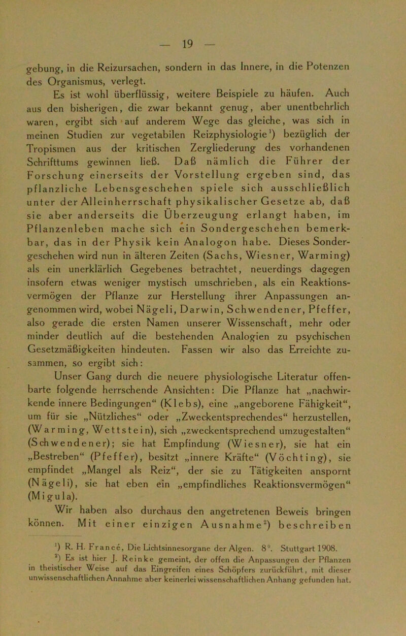 gebung, in die Reizursachen, sondern in das Innere, in die Potenzen des Organismus, verlegt. Es ist wohl überflüssig, weitere Beispiele zu häufen. Auch aus den bisherigen, die zwar bekannt genug, aber unentbehrlich waren, ergibt sich auf anderem Wege das gleiche, was sich in meinen Studien zur vegetabilen Reizphysiologie') bezüglich der Tropismen aus der kritischen Zergliederung des vorhandenen Schrifttums gewinnen ließ. Daß nämlich die Führer der Forschung einerseits der Vorstellung ergeben sind, das pflanzliche Lebensgeschehen spiele sich ausschließlich unter der Alleinherrschaft physikalischer Gesetze ab, daß sie aber anderseits die Überzeugung erlangt haben, im Pflanzenleben mache sich ein Sondergeschehen bemerk- bar, das in der Physik kein Analogon habe. Dieses Sonder- geschehen wird nun in älteren Zeiten (Sachs, Wiesner, Warming) als ein unerklärlich Gegebenes betrachtet, neuerdings dagegen insofern etwas weniger mystisch umschrieben, als ein Reaktions- vermögen der Pflanze zur Herstellung ihrer Anpassungen an- genommenwird, wobei Nägeli, Darwin, Schwendener, Pfeffer, also gerade die ersten Namen unserer Wissenschaft, mehr oder minder deutlich auf die bestehenden Analogien zu psychischen Gesetzmäßigkeiten hindeuten. Fassen wir also das Erreichte zu- sammen, so ergibt sich: Unser Gang durch die neuere physiologische Literatur offen- barte folgende herrschende Ansichten: Die Pflanze hat „nachwir- kende innere Bedingungen“ (Klebs), eine „angeborene Fähigkeit“, um für sie „Nützliches“ oder „Zweckentsprechendes“ herzustellen, (Warming, Wettstein), sich „zweckentsprechend umzugestalten“ (Schwendener); sie hat Empfindung (Wiesner), sie hat ein „Bestreben“ (Pfeffer), besitzt „innere Kräfte“ (Vöchting), sie empfindet „Mangel als Reiz“, der sie zu Tätigkeiten anspornt (Nägeli), sie hat eben ein „empfindliches Reaktionsvermögen“ (M i gu la). Wir haben also durchaus den angetretenen Beweis bringen können. Mit einer einzigen Ausnahme) beschreiben ') R. H. Prance, Die Lichtsinnesorgane der Algen. 8°. Stuttgart 1908. 2) Es ist hier J. Reinke gemeint, der offen die Anpassungen der Pflanzen in theistischer Weise auf das Eingreifen eines Schöpfers zurückführt, mit dieser unwissenschaftlichen Annahme aber keinerlei wissenschaftlichen Anhang gefunden hat.