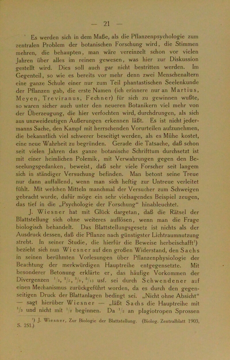 Es werden sich in dem Maße, als die Pflanzenpsychologie zum zentralen Problem der botanischen Forschung wird, die Stimmen mehren, die behaupten, man wäre vereinzelt schon vor vielen Jahren über alles im reinen gewesen, was hier zur Diskussion gestellt wird. Dies soll auch gar nicht bestritten werden. Im Gegenteil, so wie es bereits vor mehr denn zwei Menschenaltern eine ganze Schule einer nur zum Teil phantastischen Seelenkunde der Pflanzen gab, die erste Namen (ich erinnere nur an Martius, Meyen, Treviranus, Fechner) für sich zu gewinnen wußte, so waren sicher auch unter den neueren Botanikern viel mehr von der Überzeugung, die hier verfochten wird, durchdrungen, als sich aus unzweideutigen Äußerungen erkennen läßt. Es ist nicht jeder- manns Sache, den Kampf mit herrschenden Vorurteilen aufzunehmen, die bekanntlich viel schwerer beseitigt werden, als es Mühe kostet, eine neue Wahrheit zu begründen. Gerade die Tatsache, daß schon seit vielen Jahren das ganze botanische Schrifttum durchsetzt ist mit einer heimlichen Polemik, mit Verwahrungen gegen den Be- seelungsgedanken, beweist, daß sehr viele Forscher seit langem sich in ständiger Versuchung befinden. Man betont seine Treue nur dann auffallend, wenn man sich heftig zur Untreue verleitet fühlt. Mit welchen Mitteln manchmal der Versucher zum Schweigen gebracht wurde, dafür möge ein sehr vielsagendes Beispiel zeugen, das tief in die „Psychologie der Forschung“ hinableuchtet. J. Wiesner hat mit Glück dargetan, daß die Rätsel der Blattstellung sich ohne weiteres auflösen, wenn man die Frage biologisch behandelt. Das Blattstellungsgesetz ist nichts als der Ausdruck dessen, daß die Pflanze nach günstigster Lichtraumnutzung strebt, ln seiner Studie, die hierfür die Beweise herbeischafft1) bezieht sich nun Wiesner auf den großen Widerstand, den Sachs in seinen berühmten Vorlesungen über Pflanzenphysiologie der Beachtung der merkwürdigen Hauptreihe entgegensetzte. Mit besonderer Betonung erklärte er, das häufige Vorkommen der Divergenzen 1 », 2/s, J/s, 513 usf. sei durch Schwendener auf einen Mechanismus zurückgeführt worden, da es durch den gegen- seitigen Druck der Blattanlagen bedingt sei. „Nicht ohne Absicht“ sagt hierüber Wiesner — „läßt Sachs die Hauptreihe mit V3 u°d nicht mit 1 2 beginnen. Da 1 2 an plagiotropen Sprossen ') J- Wiesner, Zur Biologie der Blattstellung. (Biolog. Zentralblatt 1903, S. 251.)