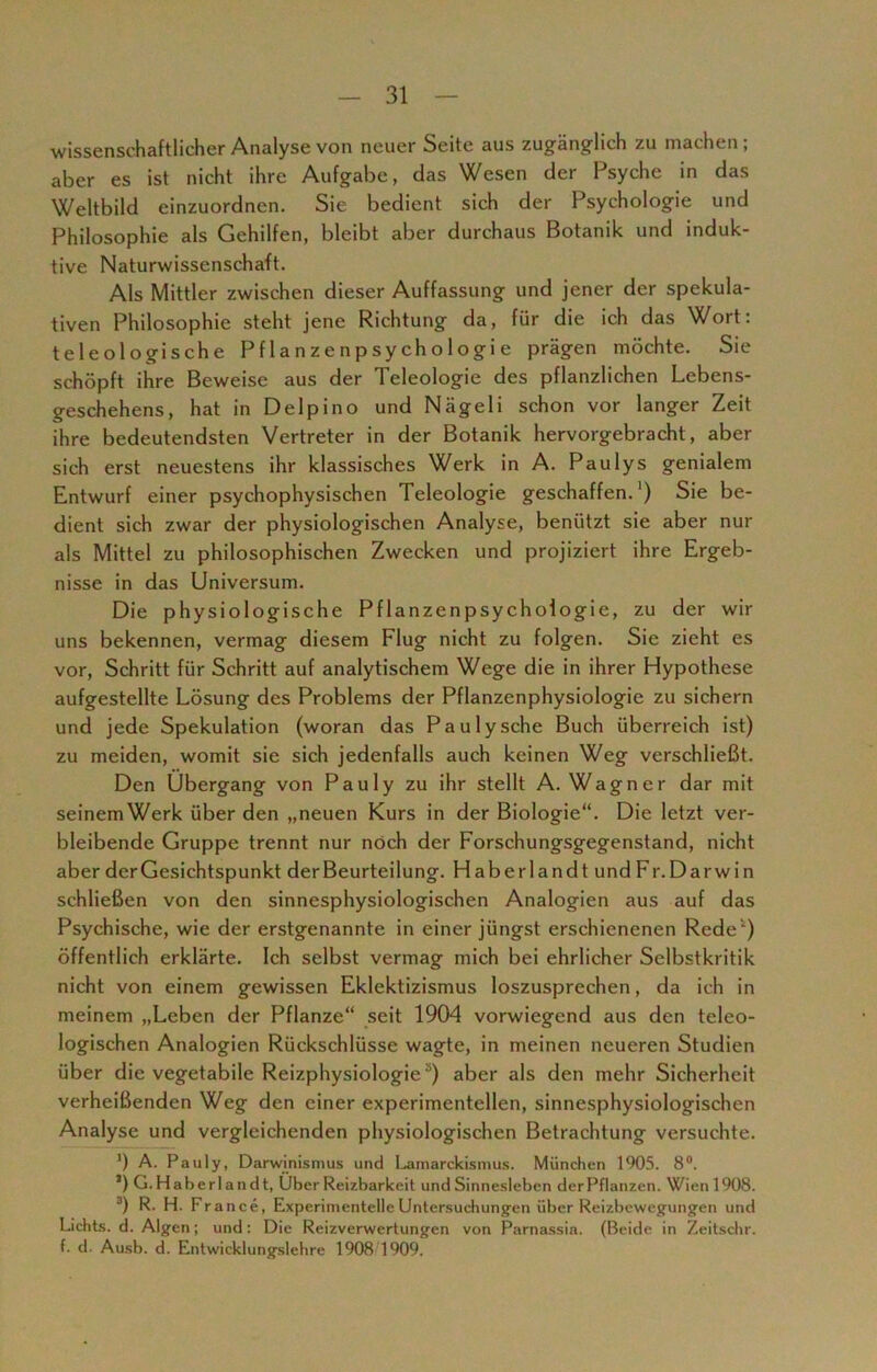 wissenschaftlicher Analyse von neuer Seite aus zugänglich zu machen; aber es ist nicht ihre Aufgabe, das Wesen der Psyche in das Weltbild einzuordnen. Sie bedient sich der Psychologie und Philosophie als Gehilfen, bleibt aber durchaus Botanik und induk- tive Naturwissenschaft. Als Mittler zwischen dieser Auffassung und jener der spekula- tiven Philosophie steht jene Richtung da, für die ich das Wort: teleologische Pflanzenpsychologie prägen möchte. Sie schöpft ihre Beweise aus der Teleologie des pflanzlichen Lebens- geschehens, hat in Delpino und Nägeli schon vor langer Zeit ihre bedeutendsten Vertreter in der Botanik hervorgebracht, aber sich erst neuestens ihr klassisches Werk in A. Paulys genialem Entwurf einer psychophysischen Teleologie geschaffen.1) Sie be- dient sich zwar der physiologischen Analyse, benützt sie aber nur als Mittel zu philosophischen Zwecken und projiziert ihre Ergeb- nisse in das Universum. Die physiologische Pflanzenpsychologie, zu der wir uns bekennen, vermag diesem Flug nicht zu folgen. Sie zieht es vor, Schritt für Schritt auf analytischem Wege die in ihrer Hypothese aufgestellte Lösung des Problems der Pflanzenphysiologie zu sichern und jede Spekulation (woran das Pa u ly sehe Buch überreich ist) zu meiden, womit sie sich jedenfalls auch keinen Weg verschließt. Den Übergang von Pauly zu ihr stellt A. Wagner dar mit seinemWerk über den „neuen Kurs in der Biologie“. Die letzt ver- bleibende Gruppe trennt nur noch der Forschungsgegenstand, nicht aber der Gesichtspunkt der Beurteilung. Haberlandtund Fr. Darwin schließen von den sinnesphysiologischen Analogien aus auf das Psychische, wie der erstgenannte in einer jüngst erschienenen Rede) öffentlich erklärte. Ich selbst vermag mich bei ehrlicher Selbstkritik nicht von einem gewissen Eklektizismus loszusprechen, da ich in meinem „Leben der Pflanze“ seit 1904 vorwiegend aus den teleo- logischen Analogien Rückschlüsse wagte, in meinen neueren Studien über die vegetabile Reizphysiologiea) aber als den mehr Sicherheit verheißenden Weg den einer experimentellen, sinnesphysiologischen Analyse und vergleichenden physiologischen Betrachtung versuchte. ') A. Pauly, Darwinismus und Lamarckismus. München 1905. 8°. *) G.Haberlandt, Uber Reizbarkeit und Sinnesleben derPflanzen. Wienl908. 3) R. H. France, Experimentelle Untersuchungen über Reizbewegungen und Lichts, d. Algen; und: Die Reizverwertungen von Parnassia. (Beide in Zeitschr. f. d. Ausb. d. Entwicklungslehre 1908 1909.