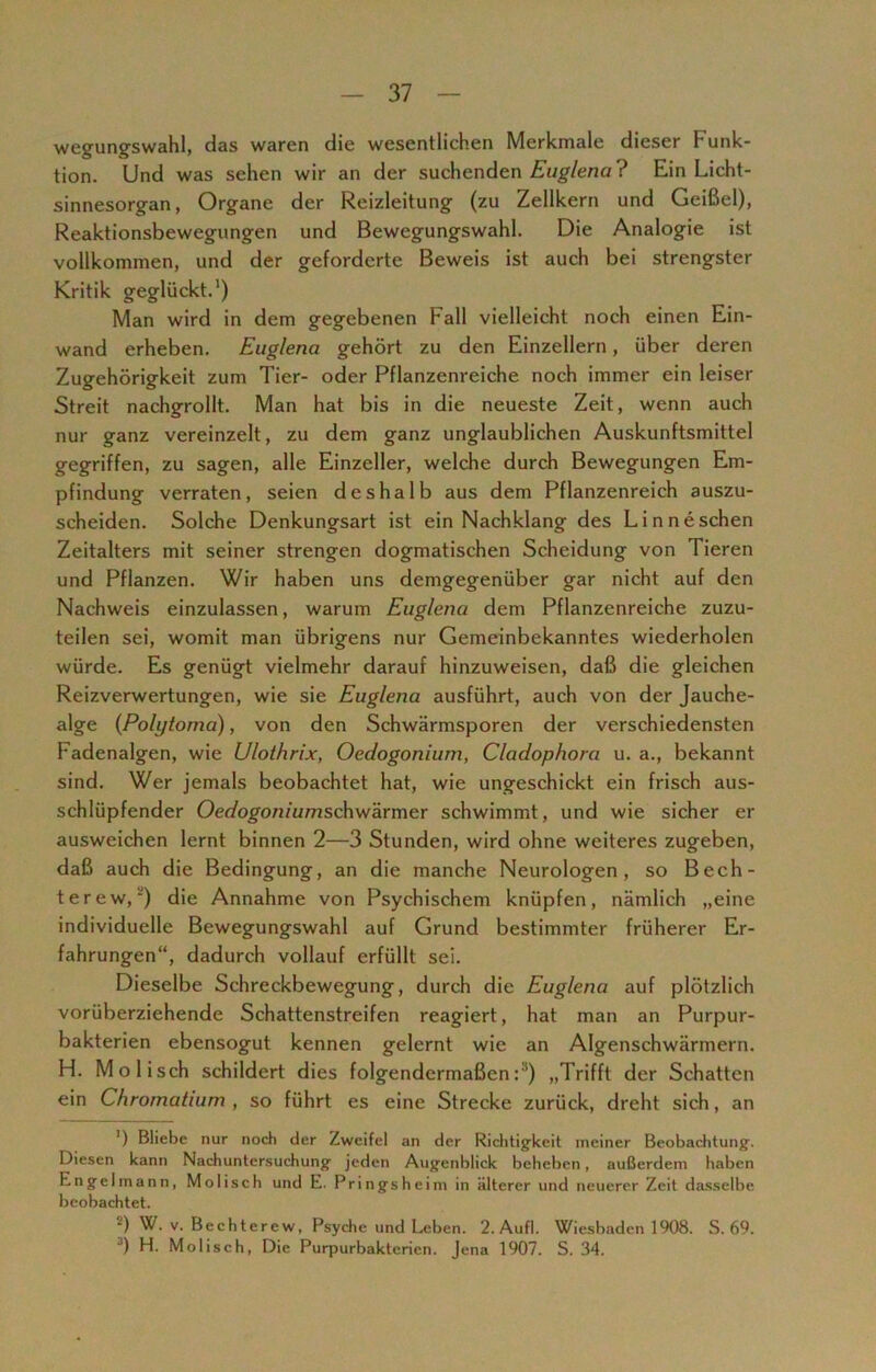 wegungswahl, das waren die wesentlichen Merkmale dieser Funk- tion. Und was sehen wir an der suchenden Euglena ? Ein Licht- sinnesorgan, Organe der Reizleitung (zu Zellkern und Geißel), Reaktionsbewegungen und Bewegungswahl. Die Analogie ist vollkommen, und der geforderte Beweis ist auch bei strengster Kritik geglückt.1) Man wird in dem gegebenen Fall vielleicht noch einen Ein- wand erheben. Euglena gehört zu den Einzellern, über deren Zugehörigkeit zum Tier- oder Pflanzenreiche noch immer ein leiser Streit nachgrollt. Man hat bis in die neueste Zeit, wenn auch nur ganz vereinzelt, zu dem ganz unglaublichen Auskunftsmittel gegriffen, zu sagen, alle Einzeller, welche durch Bewegungen Em- pfindung verraten, seien deshalb aus dem Pflanzenreich auszu- scheiden. Solche Denkungsart ist ein Nachklang des Linneschen Zeitalters mit seiner strengen dogmatischen Scheidung von Tieren und Pflanzen. Wir haben uns demgegenüber gar nicht auf den Nachweis einzulassen, warum Euglena dem Pflanzenreiche zuzu- teilen sei, womit man übrigens nur Gemeinbekanntes wiederholen würde. Es genügt vielmehr darauf hinzuweisen, daß die gleichen Reizverwertungen, wie sie Euglena ausführt, auch von der Jauche- alge (Polytorna), von den Schwärmsporen der verschiedensten Fadenalgen, wie Ulothrix, Oedogonium, Cladophora u. a., bekannt sind. Wer jemals beobachtet hat, wie ungeschickt ein frisch aus- schlüpfender Oedogoniumschwärmer schwimmt, und wie sicher er ausweichen lernt binnen 2—3 Stunden, wird ohne weiteres zugeben, daß auch die Bedingung, an die manche Neurologen, so Bech- terew,“') die Annahme von Psychischem knüpfen, nämlich „eine individuelle Bewegungswahl auf Grund bestimmter früherer Er- fahrungen“, dadurch vollauf erfüllt sei. Dieselbe Schreckbewegung, durch die Euglena auf plötzlich vorüberziehende Schattenstreifen reagiert, hat man an Purpur- bakterien ebensogut kennen gelernt wie an Algenschwärmern. H. Mo lisch schildert dies folgendermaßen:1) „Trifft der Schatten ein Chromatium , so führt es eine Strecke zurück, dreht sich, an ’) Bliebe nur noch der Zweifel an der Richtigkeit meiner Beobachtung'. Diesen kann Nachuntersuchung jeden Augenblick beheben, außerdem haben Engel mann, Molisch und E. Frings heim in älterer und neuerer Zeit dasselbe beobachtet. 2) W. v. Bechterew, Psyche und Leben. 2.Aufl. Wiesbaden 1908. S. 69. J) H. Molisch, Die Purpurbakterien. Jena 1907. S. 34.