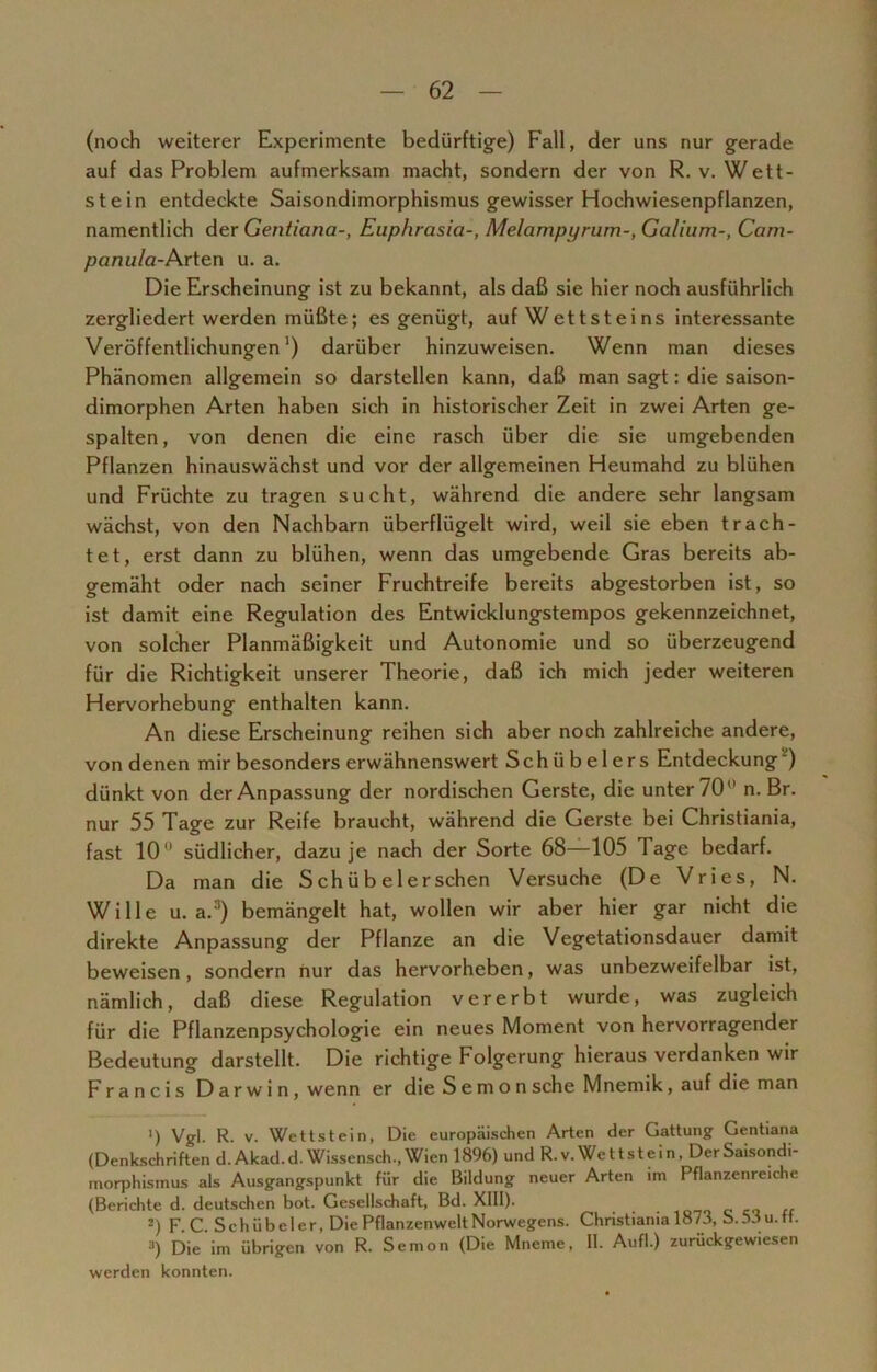 (noch weiterer Experimente bedürftige) Fall, der uns nur gerade auf das Problem aufmerksam macht, sondern der von R. v. Wett- stein entdeckte Saisondimorphismus gewisser Hochwiesenpflanzen, namentlich der Gentiana-, Euphrasia-, Melampyrum-, Ga/ium-, Carn- panula-Arten u. a. Die Erscheinung ist zu bekannt, als daß sie hier noch ausführlich zergliedert werden müßte; es genügt, auf W et tst ei ns interessante Veröffentlichungen1) darüber hinzuweisen. Wenn man dieses Phänomen allgemein so darstellen kann, daß man sagt: die saison- dimorphen Arten haben sich in historischer Zeit in zwei Arten ge- spalten, von denen die eine rasch über die sie umgebenden Pflanzen hinauswächst und vor der allgemeinen Heumahd zu blühen und Früchte zu tragen sucht, während die andere sehr langsam wächst, von den Nachbarn überflügelt wird, weil sie eben trach- tet, erst dann zu blühen, wenn das umgebende Gras bereits ab- gemäht oder nach seiner Fruchtreife bereits abgestorben ist, so ist damit eine Regulation des Entwicklungstempos gekennzeichnet, von solcher Planmäßigkeit und Autonomie und so überzeugend für die Richtigkeit unserer Theorie, daß ich mich jeder weiteren Hervorhebung enthalten kann. An diese Erscheinung reihen sich aber noch zahlreiche andere, von denen mir besonders erwähnenswert Schübelers Entdeckung ) dünkt von der Anpassung der nordischen Gerste, die unter 70 n. Br. nur 55 Tage zur Reife braucht, während die Gerste bei Christiania, fast 10° südlicher, dazu je nach der Sorte 68—105 Tage bedarf. Da man die S ch ü b e 1 er sehen Versuche (De Vries, N. Wille u. a.'1) bemängelt hat, wollen wir aber hier gar nicht die direkte Anpassung der Pflanze an die Vegetationsdauer damit beweisen, sondern nur das hervorheben, was unbezweifelbar ist, nämlich, daß diese Regulation vererbt wurde, was zugleich für die Pflanzenpsychologie ein neues Moment von hervorragender Bedeutung darstellt. Die richtige Folgerung hieraus verdanken wir Francis Darwin, wenn er die S e m o n sehe Mnemik, auf die man ') Vgl. R. v. Wettstein, Die europäischen Arten der Gattung Gentiana (Denkschriften d.Akad.d. Wissensch., Wien 1896) und R.v.Wettstein, DerSaisondi- morphismus als Ausgangspunkt für die Bildung neuer Arten im Pflanzenreiche (Berichte d. deutschen bot. Gesellschaft, Bd. XIII). -) F C. Sch übel er, Die Pflanzenwelt Norwegens. Christiania 1873, S. 53 u. ff. 3) Die im übrigen von R. Semon (Die Mneme, II. Aufl.) zurückgewiesen werden konnten.