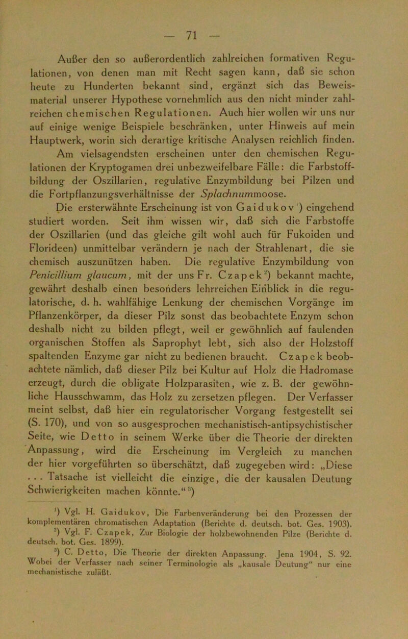 Außer den so außerordentlich zahlreichen formativen Regu- lationen, von denen man mit Recht sagen kann, daß sie schon heute zu Hunderten bekannt sind, ergänzt sich das Beweis- material unserer Hypothese vornehmlich aus den nicht minder zahl- reichen chemischen Regulationen. Auch hier wollen wir uns nur auf einige wenige Beispiele beschränken, unter Hinweis auf mein Hauptwerk, worin sich derartige kritische Analysen reichlich finden. Am vielsagendsten erscheinen unter den chemischen Regu- lationen der Kryptogamen drei unbezweifelbare Fälle: die Farbstoff- bildung der Oszillarien, regulative Enzymbildung bei Pilzen und die Fortpflanzungsverhältnisse der Splachnummoose. Die ersterwähnte Erscheinung ist von G a i d u k ov ) eingehend studiert worden. Seit ihm wissen wir, daß sich die Farbstoffe der Oszillarien (und das gleiche gilt wohl auch für Fukoiden und Florideen) unmittelbar verändern je nach der Strahlenart, die sie chemisch auszunützen haben. Die regulative Enzymbildung von Penicillium glaucum, mit der uns F r. Czapek') bekannt machte, gewährt deshalb einen besonders lehrreichen Einblick in die regu- latorische, d. h. wahlfähige Lenkung der chemischen Vorgänge im Pflanzenkörper, da dieser Pilz sonst das beobachtete Enzym schon deshalb nicht zu bilden pflegt, weil er gewöhnlich auf faulenden organischen Stoffen als Saprophyt lebt, sich also der Holzstoff spaltenden Enzyme gar nicht zu bedienen braucht. Czapek beob- achtete nämlich, daß dieser Pilz bei Kultur auf Holz die Hadromase erzeugt, durch die obligate Holzparasiten, wie z. B. der gewöhn- liche Hausschwamm, das Holz zu zersetzen pflegen. Der Verfasser meint selbst, daß hier ein regulatorischer Vorgang festgestellt sei (S. 170), und von so ausgesprochen mechanistisch-antipsychistischer Seite, wie Detto in seinem Werke über die Theorie der direkten Anpassung, wird die Erscheinung im Vergleich zu manchen der hier vorgeführten so überschätzt, daß zugegeben wird: „Diese • •• Tatsache ist vielleicht die einzige, die der kausalen Deutung Schwierigkeiten machen könnte.“!i) ') Vgl. H. Gaidukov, Die Farbenveränderung bei den Prozessen der komplementären chromatischen Adaptation (Berichte d. deutsch, bot. Ges. 1903). 2) Vgl. F. Czapek, Zur Biologie der holzbewohnenden Pilze (Berichte d. deutsch, bot. Ges. 1899). 3) C. Detto, Die Theorie der direkten Anpassung. Jena 1904, S. 92. Wobei der Verfasser nach seiner Terminologie als „kausale Deutung nur eine mechanistische zuläßt.