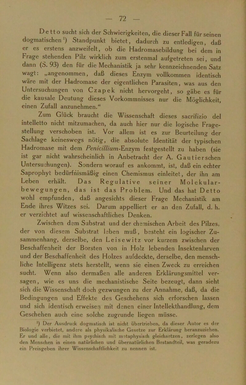 Detto sucht sich der Schwierigkeiten, die dieser Fall für seinen dogmatischen1) Standpunkt bietet, dadurch zu entledigen, daß er es erstens anzweifelt, ob die Hadromasebildung bei dem in Frage stehenden Pilz wirklich zum erstenmal aufgetreten sei, und dann (S. 93) den für die Mechanistik ja sehr kennzeichnenden Satz wagt: „angenommen, daß dieses Enzym vollkommen identisch wäre mit der Hadromase der eigentlichen Parasiten, was aus den Untersuchungen von Czapek nicht hervorgeht, so gäbe es für die kausale Deutung dieses Vorkommnisses nur die Möglichkeit, einen Zufall anzunehmen.“ Zum Glück braucht die Wissenschaft dieses sacrifizio del intelletto nicht mitzumachen, da auch hier nur die logische Frage- stellung verschoben ist. Vor allem ist es zur Beurteilung der Sachlage keineswegs nötig, die absolute Identität der typischen Hadromase mit dem Penicillium-Enzym festgestellt zu haben (sie ist gar nicht wahrscheinlich in Anbetracht der A. Gautierschen Untersuchungen). Sondern worauf es ankommt, ist, daß ein echter Saprophyt bedürfiiismäßig einen Chemismus einleitet, der ihn am Leben erhält. Das Regulative seiner Molekular- bewegungen, das ist das Problem. Und das hat Detto wohl empfunden, daß angesichts dieser Frage Mechanistik am Ende ihres Witzes sei. Darum appelliert er an den Zufall, d. h. er verzichtet auf wissenschaftliches Denken. Zwischen dem Substrat und der chemischen Arbeit des Pilzes, der von diesem Substrat leben muß, besteht ein logischer Zu- sammenhang, derselbe, den Leisewitz vor kurzem zwischen der Beschaffenheit der Borsten von in Holz lebenden Insektenlarven und der Beschaffenheit des Holzes aufdeckte, derselbe, den mensch- liche Intelligenz stets herstellt, wenn sie einen Zweck zu erreichen sucht. Wenn also dermaßen alle anderen Erklärungsmittel ver- sagen, wie es uns die mechanistische Seite bezeugt, dann sieht sich die Wissenschaft doch gezwungen zu der Annahme, daß, da die Bedingungen und Effekte des Geschehens sich erforschen lassen und sich identisch erweisen mit denen einer Intellekthandlung, dem Geschehen auch eine solche zugrunde liegen müsse. ') Der Ausdruck dogmatisch ist nicht übertrieben, da dieser Autor es der Biologie verbietet, andere als physikalische Gesetze zur Erklärung heranzuziehen. Er und alle, die mit ihm psychisch mit metaphysisch gleichsetzen, zerlegen also den Menschen in einen natürlichen und übernatürlichen Bestandteil, was geradezu ein Preisgeben ihrer Wissenschaftlichkeit zu nennen ist.