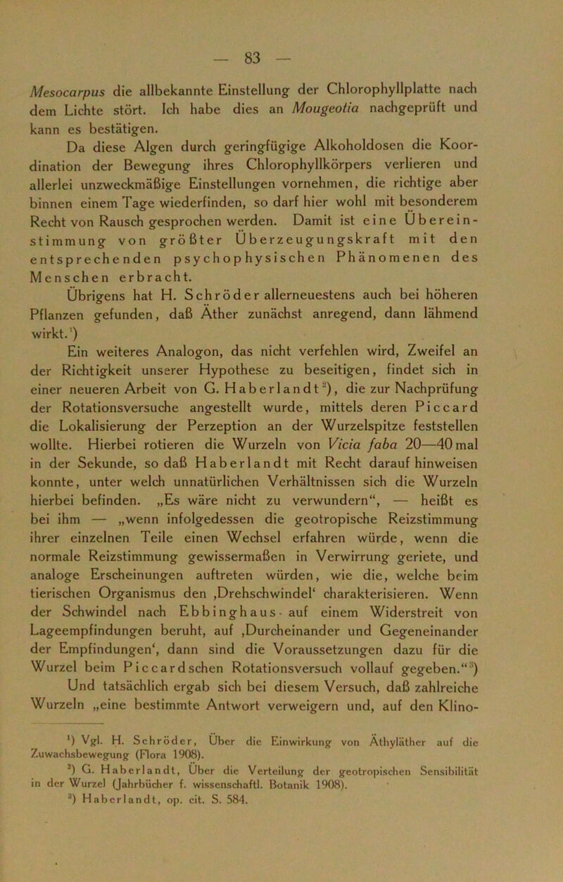 Mesocarpus die allbekannte Einstellung der Chlorophyllplatte nach dem Lichte stört. Ich habe dies an Mougeotia nachgeprüft und kann es bestätigen. Da diese Algen durch geringfügige Alkoholdosen die Koor- dination der Bewegung ihres Chlorophyllkörpers verlieren und allerlei unzweckmäßige Einstellungen vornehmen, die richtige aber binnen einem Tage wiederfinden, so darf hier wohl mit besonderem Recht von Rausch gesprochen werden. Damit ist eine Überein- stimmung von größter Überzeugungskraft mit den entsprechenden psychophysischen Phänomenen des Menschen erbracht. Übrigens hat H. S ch r öd er allerneuestens auch bei höheren Pflanzen gefunden, daß Äther zunächst anregend, dann lähmend wirkt.') Ein weiteres Analogon, das nicht verfehlen wird, Zweifel an der Richtigkeit unserer Hypothese zu beseitigen, findet sich in einer neueren Arbeit von G. H aber I a n d t2), die zur Nachprüfung der Rotationsversuche angestellt wurde, mittels deren Piccard die Lokalisierung der Perzeption an der Wurzelspitze feststellen wollte. Hierbei rotieren die Wurzeln von Vicia faba 20—40 mal in der Sekunde, so daß Haberlandt mit Recht daraufhinweisen konnte, unter welch unnatürlichen Verhältnissen sich die Wurzeln hierbei befinden. „Es wäre nicht zu verwundern“, — heißt es bei ihm — „wenn infolgedessen die geotropische Reizstimmung ihrer einzelnen Teile einen Wechsel erfahren würde, wenn die normale Reizstimmung gewissermaßen in Verwirrung geriete, und analoge Erscheinungen auftreten würden, wie die, welche beim tierischen Organismus den ,Drehschwindel‘ charakterisieren. Wenn der Schwindel nach Ebb i ngh aus - auf einem Widerstreit von Lageempfindungen beruht, auf ,Durcheinander und Gegeneinander der Empfindungen4, dann sind die Voraussetzungen dazu für die Wurzel beim Piccard sehen Rotationsversuch vollauf gegeben.“1) Und tatsächlich ergab sich bei diesem Versuch, daß zahlreiche Wurzeln „eine bestimmte Antwort verweigern und, auf den Klino- *) Vgl. H. Schröder, Über die Einwirkung von Äthyläther auf die Zuwachsbewegung (Flora 1908). 2) G. Haberlandt, Über die Verteilung der geotropischen Sensibilität in der Wurzel (Jahrbücher f. wissenschaftl. Botanik 1908). 3) Haberlandt, op. cit. S. 584.