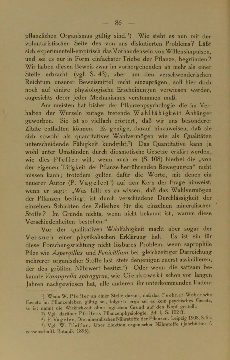 pflanzlichen Organismus gültig sind. ‘) Wie steht es nun mit der voluntaristischen Seite des von uns diskutierten Problems? Läßt sich experimentell-empirisch das Vorhandensein von Willensimpulsen, und sei es nur in Form einfachster Triebe der Pflanze, begründen? Wir haben diesen Beweis zwar im vorhergehenden an mehr als einer Stelle erbracht (vgl. S. 43), aber um den verschwenderischen Reichtum unserer Beweismittel recht einzuprägen, soll hier doch noch auf einige physiologische Erscheinungen verwiesen werden, augesichts derer jeder Mechanismus verstummen muß. Am meisten hat bisher der Pflanzenpsychologie die im Ver- halten der Wurzeln zutage tretende Wahlfähigkeit Anhänger geworben. Sie ist so vielfach erörtert, daß wir uns besonderer Zitate enthalten können. Es genüge, darauf hinzuweisen, daß sie sich sowohl als quantitatives Wahlvermögen wie als Qualitäten unterscheidende Fähigkeit kundgibt.') Das Quantitative kann ja wohl unter Umständen durch diosmotische Gesetze erklärt werden, wie dies Pfeffer will, wenn auch er (S. 108) hierbei die „von der eigenen Tätigkeit der Pflanze herrührenden Bewegungen“ nicht missen kann; trotzdem gelten dafür die Worte, mit denen ein neuerer Autor (P. Vageler)il) auf den Kern der Frage hinweist, wenn er sagt: „Was hilft es zu wissen, daß das Wahlvermögen der Pflanzen bedingt ist durch verschiedene Durchlässigkeit der einzelnen Schichten des Zelleibes für die einzelnen mineralischen Stoffe? Im Grunde nichts, wenn nicht bekannt ist, warum diese Verschiedenheiten bestehen.“ Vor der qualitativen Wahlfähigkeit macht aber sogar der Versuch einer physikalischen Erklärung halt. Es ist ein für diese Forschungsrichtung nicht lösbares Problem, wenn saprophile Pilze wie Aspergillus und Penicillium bei gleichzeitiger Darreichung mehrerer organischer Stoffe fast stets denjenigen zuerst assimilieren, der den größten Nährwert besitzt.1) Oder wenn die sattsam be- kannte Vampyrella spirogyrae, wie Cienkowski schon vor langen Jahren nachgewiesen hat, alle anderen ihr unterkommenden Faden- ‘) Wenn W. Pfeffer an einer Stelle daraus, daß das Fechner-Webersche Gesetz im Pflanzenleben gültig sei, folgert: ergo sei es kein psychisches Gesetz, so ist damit die Wirklichkeit ohne logischen Grund auf den Kopf gestellt. ü) Vgl. darüber Pfeffers Pflanzenphysiologie, Bd. I, S. 102 ff. 3; P. Vageier, Die mineralischen Nährstoffe der Pflanzen. Leipzig 1908, S.65. *) Vgl. W. Pfeffer, Über Elektion organischer Nährstoffe (Jahrbücher f. wissenschaftl. Botanik 1895).