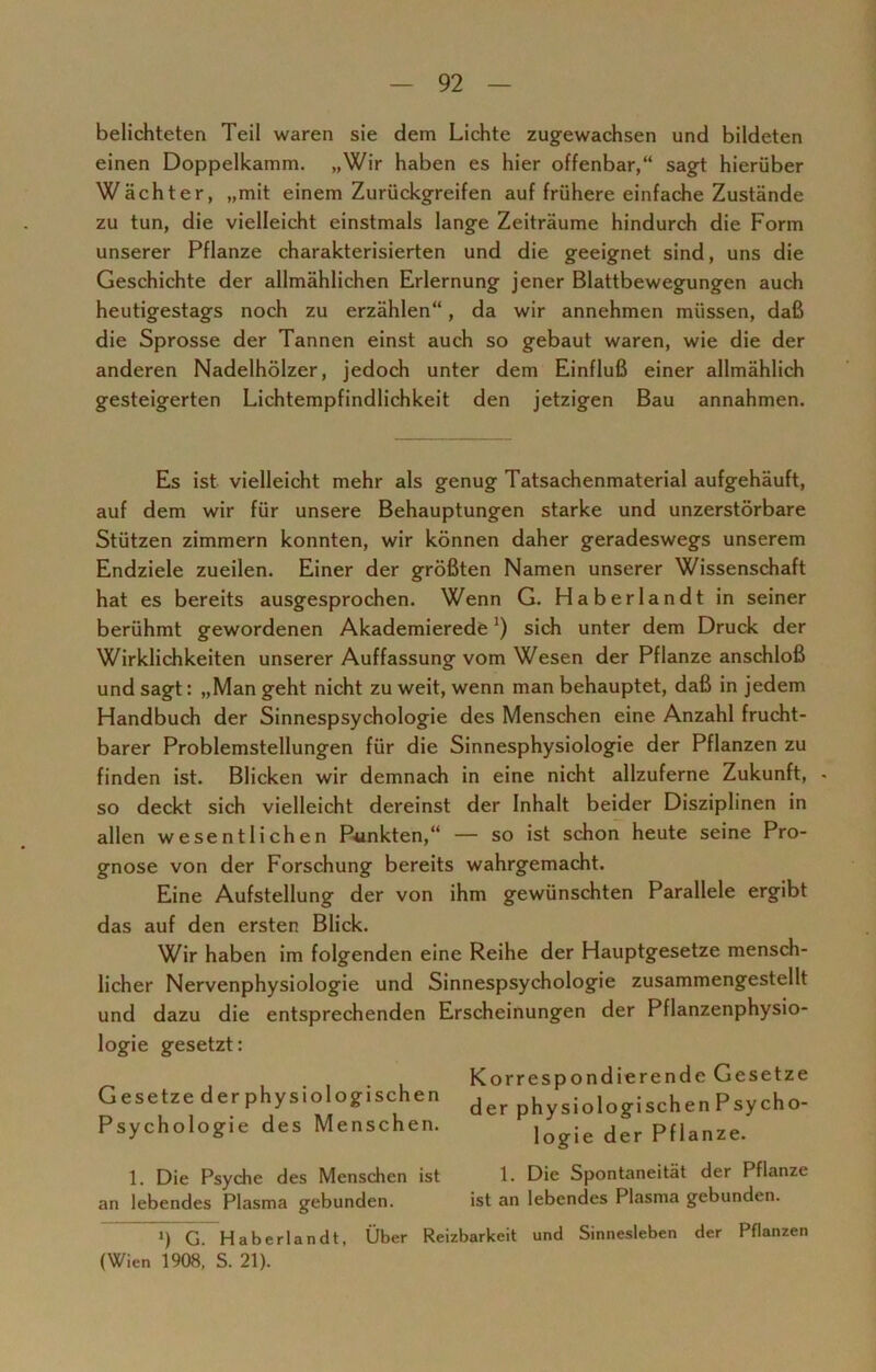 belichteten Teil waren sie dem Lichte zugewachsen und bildeten einen Doppelkamm. „Wir haben es hier offenbar,“ sagt hierüber Wächter, „mit einem Zurückgreifen auf frühere einfache Zustände zu tun, die vielleicht einstmals lange Zeiträume hindurch die Form unserer Pflanze charakterisierten und die geeignet sind, uns die Geschichte der allmählichen Erlernung jener Blattbewegungen auch heutigestags noch zu erzählen“, da wir annehmen müssen, daß die Sprosse der Tannen einst auch so gebaut waren, wie die der anderen Nadelhölzer, jedoch unter dem Einfluß einer allmählich gesteigerten Lichtempfindlichkeit den jetzigen Bau annahmen. Es ist vielleicht mehr als genug Tatsachenmaterial aufgehäuft, auf dem wir für unsere Behauptungen starke und unzerstörbare Stützen zimmern konnten, wir können daher geradeswegs unserem Endziele zueilen. Einer der größten Namen unserer Wissenschaft hat es bereits ausgesprochen. Wenn G. Haberlandt in seiner berühmt gewordenen Akademierede') sich unter dem Druck der Wirklichkeiten unserer Auffassung vom Wesen der Pflanze anschloß und sagt: „Man geht nicht zu weit, wenn man behauptet, daß in jedem Handbuch der Sinnespsychologie des Menschen eine Anzahl frucht- barer Problemstellungen für die Sinnesphysiologie der Pflanzen zu finden ist. Blicken wir demnach in eine nicht allzuferne Zukunft, - so deckt sich vielleicht dereinst der Inhalt beider Disziplinen in allen wesentlichen Punkten,“ — so ist schon heute seine Pro- gnose von der Forschung bereits wahrgemacht. Eine Aufstellung der von ihm gewünschten Parallele ergibt das auf den ersten Blick. Wir haben im folgenden eine Reihe der Hauptgesetze mensch- licher Nervenphysiologie und Sinnespsychologie zusammengestellt und dazu die entsprechenden Erscheinungen der Pflanzenphysio- logie gesetzt: Korrespondierende Gesetze Gesetze derphysiologischen der physiologischenPsycho- Psycholog.e des Menschen. )ogie der p,|anze. 1. Die Psyche des Menschen ist 1. Die Spontaneität der Pflanze an lebendes Plasma gebunden. ist an lebendes Plasma gebunden. *) G. Haberlandt, Über Reizbarkeit und Sinnesleben der Pflanzen (Wien 1908, S. 21).