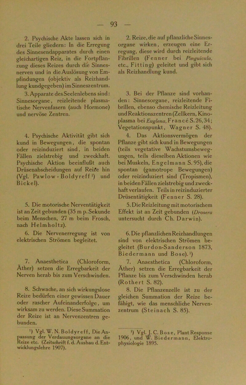 2. Psychische Akte lassen sich in drei Teile gliedern: In die Erregung des Sinnesendapparates durch einen gleichartigen Reiz, in die Fortpflan- zung dieses Reizes durch die Sinnes- nerven und in die Auslösung von Em- pfindungen (objektiv als Reizhand- lung kundgegeben) im Sinneszentrum. 3. Apparate desSeelenlebens sind: Sinnesorgane, reizleitende plasma- tische Nervenfasern (auch Hormone) und nervöse Zentren. 4. Psychische Aktivität gibt sich kund in Bewegungen, die spontan oder reizinduziert sind, in beiden Fällen zielstrebig und zweckhaft. Psychische Aktion beeinflußt auch Drüsenabscheidungen auf Reife hin (Vgl. Pawlow - Boldyreff') und Bickel). 5. Die motorische Nerventätigkeit ist an Zeit gebunden (35 m p. Sekunde beim Menschen, 27 m beim Frosch, nach Helmholtz). 6. Die Nervenerregung ist von elektrischen Strömen begleitet. 7. Anaesthetica (Chloroform, Äther) setzen die Erregbarkeit der Nerven herab bis zum Verschwinden. 8. Schwache, an sich wirkungslose Reize bedürfen einer gewissen Dauer oder rascher Aufeinanderfolge, um wirksam zu werden. Diese Summation der Reize ist an Nervenzentren ge- bunden. ') Vgl. W. N. Boldyreff, Die An- passung der Verdauungsorgane an die Reize etc. (Zeitschrift f.d. Ausbau d. Ent- wicklungslehre 1907). 2. Reize, die auf pflanzliche Sinnes- organe wirken, erzeugen eine Er- regung, diese wird durch reizleitende Fibrillen (Fenner bei Pinguicula, etc., Fitting) geleitet und gibt sich als Reizhandlung kund. 3. Bei der Pflanze sind vorhan- den: Sinnesorgane, reizleitende Fi- brillen, ebenso chemische Reizleitung und Reaktionszentren (Zellkern, Kino- plasma bei Euglena, France S.26,34; Vegetationspunkt, Wagner S. 48). 4. Das Aktionsvermögen der Pflanze gibt sich kund in Bewegungen (teils vegetative Wachstumsbeweg- ungen, teils dieselben Aktionen wie bei Muskeln, Engelmann S. 95), die spontan (gamotrope Bewegungen) oder reizinduziert sind (Tropismen), in beiden Fällen zielstrebig und zweck- haft verlaufen. Teils in reizinduzierter Drüsentätigkeit (Fenner S. 28). 5. Die Reizleitung mit motorischem Effekt ist an Zeit gebunden (Drosera untersucht durch Ch. Darwin). 6. Die pflanzlichen Reizhandlungen sind von elektrischen Strömen be- gleitet (Burdon-Sanderson 1873, Biedermann und Bose).1) 7. Anaesthetica (Chloroform, Äther) setzen die Erregbarkeit der Pflanze bis zum Verschwinden herab (Rothert S. 82). 8. Die Pflanzenzelle ist zu der gleichen Summation der Reize be- fähigt, wie das menschliche Nerven- zentrum (Steinach S. 85). ') Vgl.J. C. Bose, Plant Response 1906, und W. B iedermann, Elektro- physiologie 1895.