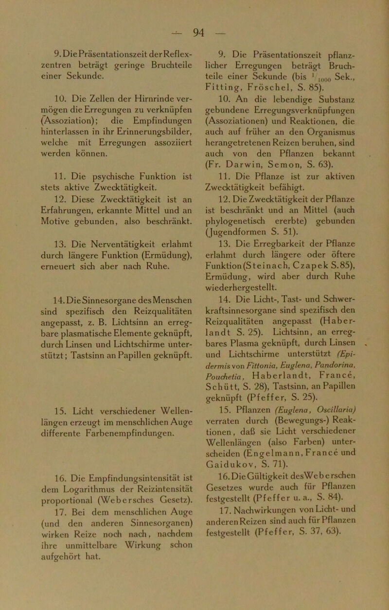 9. Die Präsentationszeit der Reflex- zentren beträgt geringe Bruchteile einer Sekunde. 10. Die Zellen der Hirnrinde ver- mögen die Erregungen zu verknüpfen (Assoziation); die Empfindungen hinterlassen in ihr Erinnerungsbilder, welche mit Erregungen assoziiert werden können. 11. Die psychische Funktion ist stets aktive Zwecktätigkeit. 12. Diese Zwecktätigkeit ist an Erfahrungen, erkannte Mittel und an Motive gebunden, also beschränkt. 13. Die Nerventätigkeit erlahmt durch längere Funktion (Ermüdung), erneuert sich aber nach Ruhe. 14. Die Sinnesorgane des Menschen sind spezifisch den Reizqualitäten angepasst, z. B. Lichtsinn an erreg- bare plasmatische Elemente geknüpft, durch Linsen und Lichtschirme unter- stützt ; Tastsinn an Papillen geknüpft. 15. Licht verschiedener Wellen- längen erzeugt im menschlichen Auge differente Farbenempfindungen. 16. Die Empfindungsintensität ist dem Logarithmus der Reizintensität proportional (Webersches Gesetz). 17. Bei dem menschlichen Auge (und den anderen Sinnesorganen) wirken Reize noch nach, nachdem ihre unmittelbare Wirkung schon aufgehört hat. 9. Die Präsentationszeit pflanz- licher Erregungen beträgt Bruch- teile einer Sekunde (bis 1 I000 Sek., Fitting, Fröschel, S. 85). 10. An die lebendige Substanz gebundene Erregungsverknüpfungen (Assoziationen) und Reaktionen, die auch auf früher an den Organismus herangetretenen Reizen beruhen, sind auch von den Pflanzen bekannt (Fr. Darwin, Semon, S. 63). 11. Die Pflanze ist zur aktiven Zwecktätigkeit befähigt. 12. Die Zwecktätigkeit der Pflanze ist beschränkt und an Mittel (auch phylogenetisch ererbte) gebunden (jugendformen S. 51). 13. Die Erregbarkeit der Pflanze erlahmt durch längere oder öftere Funktion(Steinach, Czapek S.85), Ermüdung, wird aber durch Ruhe wiederhergestellt. 14. Die Licht-, Tast- und Schwer- kraftsinnesorgane sind spezifisch den Reizqualitäten angepasst (H aber- land t S. 25). Lichtsinn, an erreg- bares Plasma geknüpft, durch Linsen und Lichtschirme unterstützt (Epi- dermis von Fittonia, Euglena, Pandorina, Pouchetia, Haberlandt, France, Schütt, S. 28), Tastsinn, an Papillen geknüpft (Pfeffer, S. 25). 15. Pflanzen (Euglena, Oscillaria) verraten durch (Bewegungs-) Reak- tionen, daß sie Licht verschiedener Wellenlängen (also Farben) unter- scheiden (Engelmann, France und Gaidukov, S. 71). 16. Die Gültigkeit desWe berschen Gesetzes wurde auch für Pflanzen festgestellt (Pfeffer u. a., S. 84). 17. Nachwirkungen von Licht- und anderen Reizen sind auch für Pflanzen festgestellt (Pfeffer, S. 37, 63).