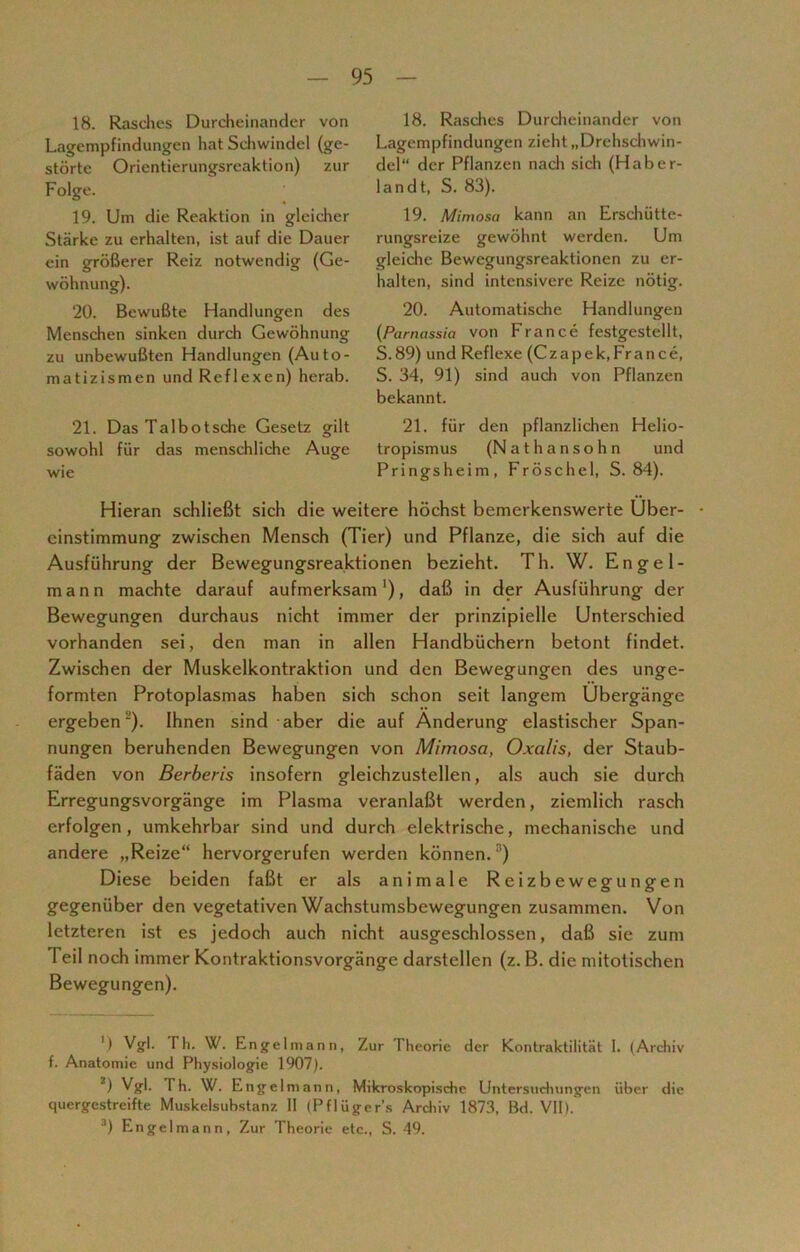 18. Rasches Durcheinander von Lagempfindungen hat Schwindel (ge- störte Orientierungsreaktion) zur Folge. 19. Um die Reaktion in gleicher Stärke zu erhalten, ist auf die Dauer ein größerer Reiz notwendig (Ge- wöhnung). 20. Bewußte Handlungen des Menschen sinken durch Gewöhnung zu unbewußten Handlungen (Auto- matizismen und Reflexen) herab. 21. Das Talbotsche Gesetz gilt sowohl für das menschliche Auge wie 18. Rasches Durcheinander von Lagempfindungen zieht „Drehschwin- del“ der Pflanzen nach sich (Haber- landt, S. 83). 19. Mimosa kann an Erschütte- rungsreize gewöhnt werden. Um gleiche Bewegungsreaktionen zu er- halten, sind intensivere Reize nötig. 20. Automatische Handlungen (Pamassia von France festgestellt, S.89) und Reflexe (Czapek,France, S. 34, 91) sind auch von Pflanzen bekannt. 21. für den pflanzlichen Helio- tropismus (Nathansohn und Pringsheim, Fröschel, S. 84). Hieran schließt sich die weitere höchst bemerkenswerte Uber- • einstimmung zwischen Mensch (Tier) und Pflanze, die sich auf die Ausführung der Bewegungsreaktionen bezieht. Th. W. Engel- mann machte darauf aufmerksam1), daß in der Ausführung der Bewegungen durchaus nicht immer der prinzipielle Unterschied vorhanden sei, den man in allen Handbüchern betont findet. Zwischen der Muskelkontraktion und den Bewegungen des unge- formten Protoplasmas haben sich schon seit langem Übergänge ergeben ). Ihnen sind aber die auf Änderung elastischer Span- nungen beruhenden Bewegungen von Mimosa, Oxalis, der Staub- fäden von Berberis insofern gleichzustellen, als auch sie durch Erregungsvorgänge im Plasma veranlaßt werden, ziemlich rasch erfolgen, umkehrbar sind und durch elektrische, mechanische und andere „Reize“ hervorgerufen werden können. ') Diese beiden faßt er als animale Reizbewegungen gegenüber den vegetativen Wachstumsbewegungen zusammen. Von letzteren ist es jedoch auch nicht ausgeschlossen, daß sie zum Teil noch immer Kontraktionsvorgänge darstellen (z. B. die mitotischen Bewegungen). ') Vgl. Th. W. Engelmann, Zur Theorie der Kontraktilität 1. (Archiv f. Anatomie und Physiologie 1907). 2) Vgl. Th. W. Engelmann, Mikroskopische Untersuchungen über die quergestreifte Muskelsubstanz II (Pflügers Archiv 1873, Bd. VII). 3) Engelmann, Zur Theorie etc., S. 49.