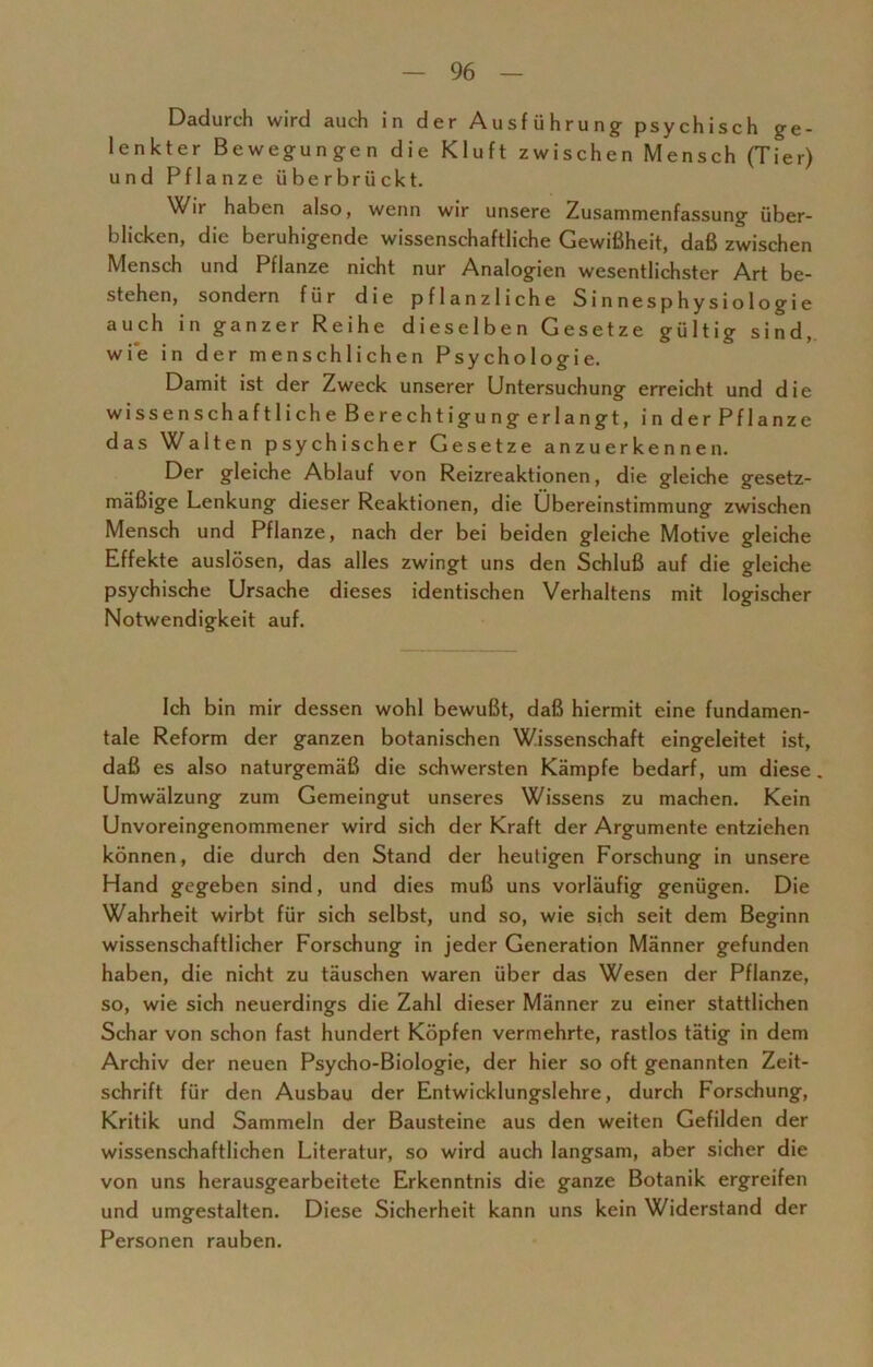 Dadurch wird auch in der Ausführung psychisch ge- lenkter Bewegungen die Kluft zwischen Mensch (Tier) und Pflanze überbrückt. Wir haben also, wenn wir unsere Zusammenfassung über- blicken, die beruhigende wissenschaftliche Gewißheit, daß zwischen Mensch und Pflanze nicht nur Analogien wesentlichster Art be- stehen, sondern für die pflanzliche S i n ne s p h y s i o 1 o g i e auch in ganzer Reihe dieselben Gesetze gültig sind, wie in der menschlichen Psychologie. Damit ist der Zweck unserer Untersuchung erreicht und die wissenschaftlicheBerechtigungerlangt, inderPflanze das Walten psychischer Gesetze anzuerkennen. Der gleiche Ablauf von Reizreaktionen, die gleiche gesetz- mäßige Lenkung dieser Reaktionen, die Übereinstimmung zwischen Mensch und Pflanze, nach der bei beiden gleiche Motive gleiche Effekte auslösen, das alles zwingt uns den Schluß auf die gleiche psychische Ursache dieses identischen Verhaltens mit logischer Notwendigkeit auf. Ich bin mir dessen wohl bewußt, daß hiermit eine fundamen- tale Reform der ganzen botanischen Wissenschaft eingeleitet ist, daß es also naturgemäß die schwersten Kämpfe bedarf, um diese . Umwälzung zum Gemeingut unseres Wissens zu machen. Kein Unvoreingenommener wird sich der Kraft der Argumente entziehen können, die durch den Stand der heutigen Forschung in unsere Hand gegeben sind, und dies muß uns vorläufig genügen. Die Wahrheit wirbt für sich selbst, und so, wie sich seit dem Beginn wissenschaftlicher Forschung in jeder Generation Männer gefunden haben, die nicht zu täuschen waren über das Wesen der Pflanze, so, wie sich neuerdings die Zahl dieser Männer zu einer stattlichen Schar von schon fast hundert Köpfen vermehrte, rastlos tätig in dem Archiv der neuen Psycho-Biologie, der hier so oft genannten Zeit- schrift für den Ausbau der Entwicklungslehre, durch Forschung, Kritik und Sammeln der Bausteine aus den weiten Gefilden der wissenschaftlichen Literatur, so wird auch langsam, aber sicher die von uns herausgearbeitete Erkenntnis die ganze Botanik ergreifen und umgestalten. Diese Sicherheit kann uns kein Widerstand der Personen rauben.