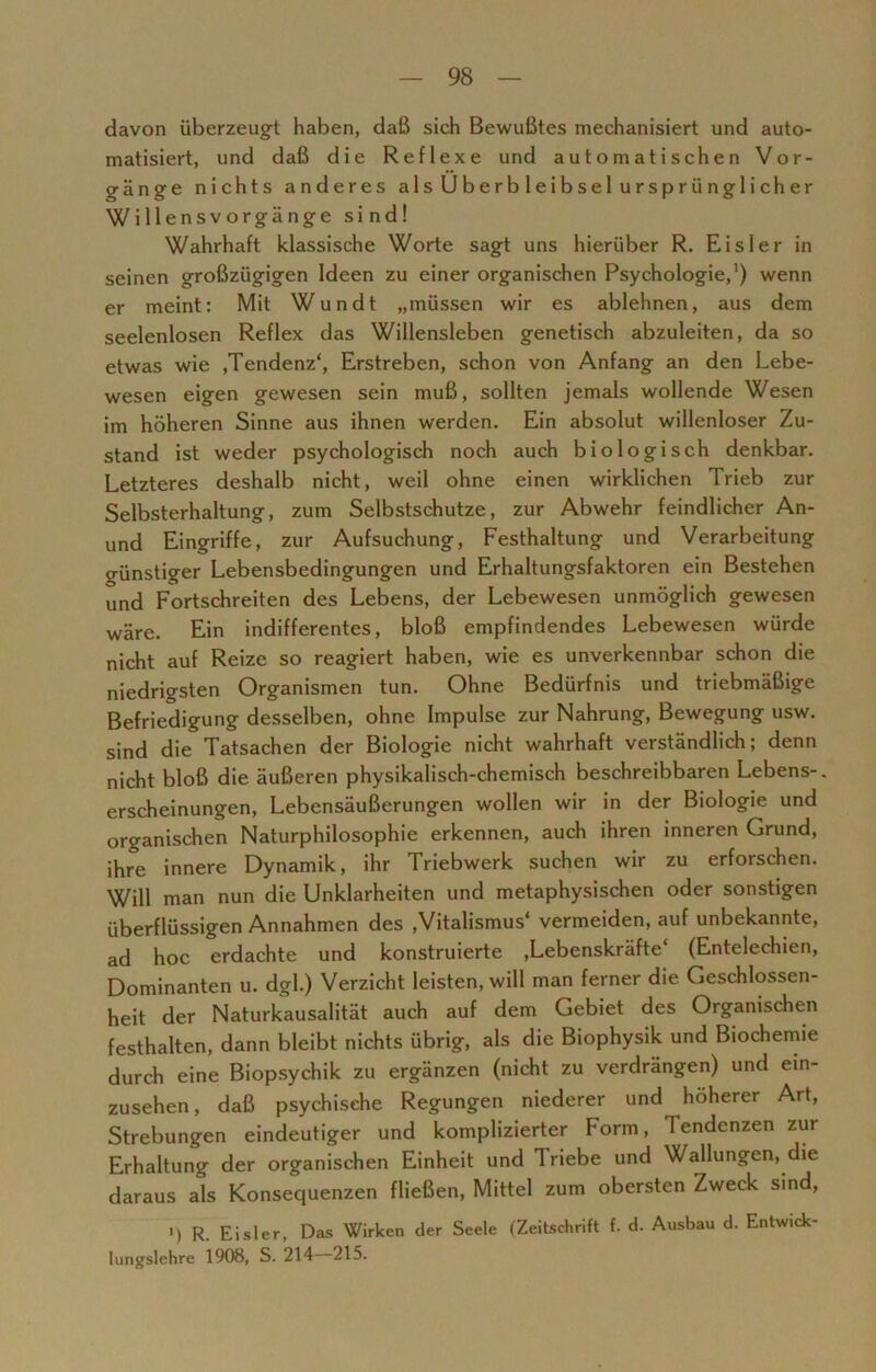 davon überzeugt haben, daß sich Bewußtes mechanisiert und auto- matisiert, und daß die Reflexe und automatischen Vor- gänge nichts anderes als Überbleibsel ursprünglicher Willensvorgänge sind! Wahrhaft klassische Worte sagt uns hierüber R. Eisler in seinen großzügigen Ideen zu einer organischen Psychologie,1) wenn er meint: Mit Wundt „müssen wir es ablehnen, aus dem seelenlosen Reflex das Willensleben genetisch abzuleiten, da so etwas wie ,Tendenz', Erstreben, schon von Anfang an den Lebe- wesen eigen gewesen sein muß, sollten jemals wollende Wesen im höheren Sinne aus ihnen werden. Ein absolut willenloser Zu- stand ist weder psychologisch noch auch biologisch denkbar. Letzteres deshalb nicht, weil ohne einen wirklichen Trieb zur Selbsterhaltung, zum Selbstschutze, zur Abwehr feindlicher An- und Eingriffe, zur Aufsuchung, Festhaltung und Verarbeitung günstiger Lebensbedingungen und Erhaltungsfaktoren ein Bestehen und Fortschreiten des Lebens, der Lebewesen unmöglich gewesen wäre. Ein indifferentes, bloß empfindendes Lebewesen würde nicht auf Reize so reagiert haben, wie es unverkennbar schon die niedrigsten Organismen tun. Ohne Bedürfnis und triebmäßige Befriedigung desselben, ohne Impulse zur Nahrung, Bewegung usw. sind die Tatsachen der Biologie nicht wahrhaft verständlich; denn nicht bloß die äußeren physikalisch-chemisch beschreibbaren Lebens-, erscheinungen, Lebensäußerungen wollen wir in der Biologie und organischen Naturphilosophie erkennen, auch ihren inneren Grund, ihre innere Dynamik, ihr Triebwerk suchen wir zu erforschen. Will man nun die Unklarheiten und metaphysischen oder sonstigen überflüssigen Annahmen des ,Vitalismus' vermeiden, auf unbekannte, ad hoc erdachte und konstruierte .Lebenskräfte' (Entelechien, Dominanten u. dgl.) Verzicht leisten, will man ferner die Geschlossen- heit der Naturkausalität auch auf dem Gebiet des Organischen festhalten, dann bleibt nichts übrig, als die Biophysik und Biochemie durch eine Biopsychik zu ergänzen (nicht zu verdrängen) und ein- zusehen, daß psychische Regungen niederer und höherer Art, Strebungen eindeutiger und komplizierter Form, Tendenzen zur Erhaltung der organischen Einheit und Triebe und Wallungen, die daraus als Konsequenzen fließen, Mittel zum obersten Zweck sind, ') R. Eisler, Das Wirken der Seele (Zeitschrift f. d. Ausbau d. Entwick- lungslehre 1908, S. 214 215.