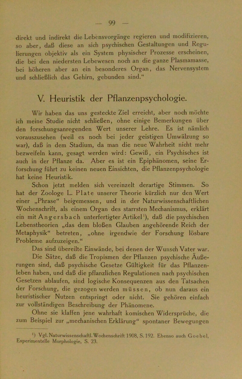 direkt und indirekt die Lebensvorgänge regieren und modifizieren, so aber, daß diese an sich psychischen Gestaltungen und Regu- lierungen objektiv als ein System physischer Prozesse erscheinen, die bei den niedersten Lebewesen noch an die ganze Plasmamasse, bei höheren aber an ein besonderes Organ, das Nervensystem und schließlich das Gehirn, gebunden sind.“ V. Heuristik der Pflanzenpsychologie. Wir haben das uns gesteckte Ziel erreicht, aber noch möchte ich meine Studie nicht schließen, ohne einige Bemerkungen über den forschungsanregenden Wert unserer Lehre. Es ist nämlich vorauszusehen (weil es noch bei jeder geistigen Umwälzung so war), daß in dem Stadium, da man die neue Wahrheit nicht mehr bezweifeln kann, gesagt werden wird: Gewiß, ein Psychisches ist auch in der Pflanze da. Aber es ist ein Epiphänomen, seine Er- forschung führt zu keinen neuen Einsichten, die Pflanzenpsychologie hat keine Heuristik. Schon jetzt melden sich vereinzelt derartige Stimmen. So hat der Zoologe L. Plate unserer Theorie kürzlich nur den Wert einer „Phrase“ beigemessen, und in der Naturwissenschaftlichen Wochenschrift, als einem Organ des starrsten Mechanismus, erklärt ein mit Angersbach unterfertigter Artikel'), daß die psychischen Lebenstheorien „das dem bloßen Glauben angehörende Reich der Metaphysik“ betreten, „ohne irgendwie der Forschung lösbare Probleme aufzuzeigen.“ Das sind übereilte Einwände, bei denen der Wunsch Vater war. Die Sätze, daß die Tropismen der Pflanzen psychische Äuße- rungen sind, daß psychische Gesetze Gültigkeit für das Pflanzen- leben haben, und daß die pflanzlichen Regulationen nach psychischen Gesetzen ablaufen, sind logische Konsequenzen aus den Tatsachen der Forschung, die gezogen werden müssen, ob nun daraus ein heuristischer Nutzen entspringt oder nicht. Sie gehören einfach zur vollständigen Beschreibung der Phänomene. Ohne sie klaffen jene wahrhaft komischen Widersprüche, die zum Beispiel zur „mechanischen Erklärung“ spontaner Bewegungen *) Vgl. Naturwissenschaft!. Wochenschrift 1908, S. 192. Ebenso auch Goebel, Experimentelle Morphologie, S. 23.