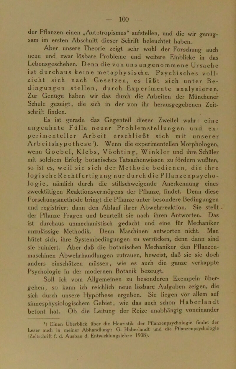 der Pflanzen einen „Autotropismus“ aufstellen, und die wir genug- sam im ersten Abschnitt dieser Schrift beleuchtet haben. Aber unsere Theorie zeigt sehr wohl der Forschung auch neue und zwar lösbare Probleme und weitere Einblicke in das Lebensgeschehen. Denn die von uns angenommene Ursache ist durchaus keine metaphysische. Psychisches voll- zieht sich nach Gesetzen, es läßt sich unter Be- dingungen stellen, durch Experimente analysieren. Zur Genüge haben wir das durch die Arbeiten der Münchener Schule gezeigt, die sich in der von ihr herausgegebenen Zeit- schrift finden. Es ist gerade das Gegenteil dieser Zweifel wahr: eine ungeahnte Fülle neuer Problemstellungen und ex- perimenteller Arbeit erschließt sich mit unserer Arbeitshypothese1). Wenn die experimentellen Morphologen, wenn Goebel, Klebs, Vöchting, Winkler und ihre Schüler mit solchem Erfolg botanisches Tatsachenwissen zu fördern wußten, so ist es, weil sie sich der Methode bedienen, die ihre logischeRechtfertigung nur durch die Pflanzenpsycho- logie, nämlich durch die stillschweigende Anerkennung eines zwecktätigen Reaktionsvermögens der Pflanze, findet. Denn diese Forschungsmethode bringt die Pflanze unter besondere Bedingungen und registriert dann den Ablauf ihrer Abwehrreaktion. Sie stellt . der Pflanze Fragen und beurteilt sie nach ihren Antworten. Das ist durchaus unmechanistisch gedacht und eine für Mechaniker unzulässige Methodik. Denn Maschinen antworten nicht. Man hütet sich, ihre Systembedingungen zu verrücken, denn dann sind sie ruiniert. Aber daß die botanischen Mechaniker den Pflanzen- maschinen Abwehrhandlungen Zutrauen, beweist, daß sie sie doch anders einschätzen müssen, wie es auch die ganze verkappte Psychologie in der modernen Botanik bezeugt. Soll ich vom Allgemeinen zu besonderen Exempeln über- gehen , so kann ich reichlich neue lösbare Aufgaben zeigen, die sich durch unsere Hypothese ergeben. Sie liegen vor allem auf sinnesphysiologischem Gebiet, wie das auch schon Haberlandt betont hat. Ob die Leitung der Reize unabhängig voneinander 1) Einen Überblick über die Heuristik der Pflanzenpsychologie findet der Leser auch in meiner Abhandlung: G. Haberlandt und die Pflanzenpsychologie (Zeitschrift f. d. Ausbau d. Entwicklungslehre 1908).