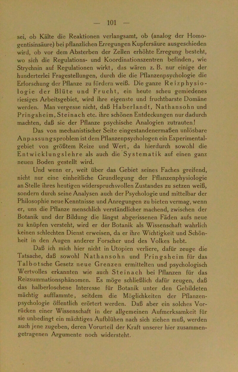 sei, ob Kälte die Reaktionen verlangsamt, ob (analog der Homo- gentisinsäure) bei pflanzlichen Erregungen Kupfersäure ausgeschieden wird, ob vor dem Absterben der Zellen erhöhte Erregung besteht, wo sich die Regulations- und Koordinationszentren befinden, wie Strychnin auf Regulationen wirkt, das wären z. B. nur einige der hunderterlei Fragestellungen, durch die die Pflanzenpsychologie die Erforschung der Pflanze zu fördern weiß. Die ganze Reizphysio- logie der Blüte und Frucht, ein heute scheu gemiedenes riesiges Arbeitsgebiet, wird ihre eigenste und fruchtbarste Domäne werden. Man vergesse nicht, daß Haberlandt, Nathansohn und Pringsheim, Steinach etc. ihre schönen Entdeckungen nur dadurch machten, daß sie der Pflanze psychische Analogien zutrauten! Das von mechanistischer Seite eingestandenermaßen unlösbare Anpassungsproblem ist dem Pflanzenpsychologen ein Experimental- gebiet von größtem Reize und Wert, da hierdurch sowohl die Entwicklungslehre als auch die Systematik auf einen ganz neuen Boden gestellt wird. Und wenn er, weit über das Gebiet seines Faches greifend, nicht nur eine einheitliche Grundlegung der Pflanzenphysiologie an Stelle ihres heutigen widerspruchsvollen Zustandes zu setzen weiß, sondern durch seine Analysen auch der Psychologie und mittelbar der Philosophie neue Kenntnisse und Anregungen zu bieten vermag, wenn er, uns die Pflanze menschlich verständlicher machend, zwischen der Botanik und der Bildung die längst abgerissenen Fäden aufs neue zu knüpfen versteht, wird er der Botanik als Wissenschaft wahrlich keinen schlechten Dienst erweisen, da er ihre Wichtigkeit und Schön- heit in den Augen anderer Forscher und des Volkes hebt. Daß ich mich hier nicht in Utopien verliere, dafür zeuge die Tatsache, daß sowohl Nathansohn und Pringsheim für das Talbotsche Gesetz neue Grenzen ermittelten und psychologisch Wertvolles erkannten wie auch Steinach bei Pflanzen für das Reizsummationsphänomen. Es möge schließlich dafür zeugen, daß das halberloschene Interesse für Botanik unter den Gebildeten mächtig aufflammte, seitdem die Möglichkeiten der Pflanzen- psychologie öffentlich erörtert werden. Daß aber ein solches Vor- rücken einer Wissenschaft in der allgemeinen Aufmerksamkeit für sie unbedingt ein mächtiges Aufblühen nach sich ziehen muß, werden auch jene zugeben, deren Vorurteil der Kraft unserer hier zusammen- getragenen Argumente noch widersteht.