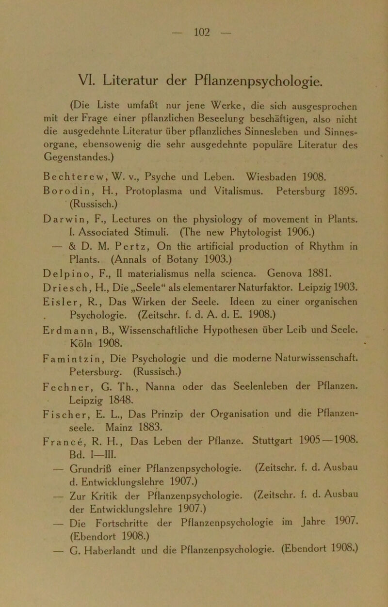 VI. Literatur der Pflanzenpsychologie. (Die Liste umfaßt nur jene Werke, die sich ausgesprochen mit der Frage einer pflanzlichen Beseelung beschäftigen, also nicht die ausgedehnte Literatur über pflanzliches Sinnesleben und Sinnes- organe, ebensowenig die sehr ausgedehnte populäre Literatur des Gegenstandes.) Bechterew, W. v., Psyche und Leben. Wiesbaden 1908. Borodin, H., Protoplasma und Vitalismus. Petersburg 1895. (Russisch.) Darwin, F., Lectures on the physiology of movement in Plants. I. Associated Stimuli. (The new Phytologist 1906.) — & D. M. Pertz, On the artificial production of Rhythm in Plants. (Annals of Botany 1903.) Delpino, F., II materialismus nella scienca. Genova 1881. Driesch, H., Die „Seele“ als elementarer Naturfaktor. Leipzig 1903. Eisler, R., Das Wirken der Seele. Ideen zu einer organischen Psychologie. (Zeitschr. f. d. A. d. E. 1908.) Erdmann, B., Wissenschaftliche Hypothesen über Leib und Seele. Köln 1908. Famintzin, Die Psychologie und die moderne Naturwissenschaft. Petersburg. (Russisch.) Fechner, G. Th., Nanna oder das Seelenleben der Pflanzen. Leipzig 1848. Fischer, E. L., Das Prinzip der Organisation und die Pflanzen- seele. Mainz 1883. France, R. H., Das Leben der Pflanze. Stuttgart 1905 —1908. Bd. I—III. — Grundriß einer Pflanzenpsychologie. (Zeitschr. f. d. Ausbau d. Entwicklungslehre 1907.) — Zur Kritik der Pflanzenpsychologie. (Zeitschr. f. d. Ausbau der Entwicklungslehre 1907.) — Die Fortschritte der Pflanzenpsychologie im Jahre 1907. (Ebendort 1908.) — G. Haberlandt und die Pflanzenpsychologie. (Ebendort 1908.)