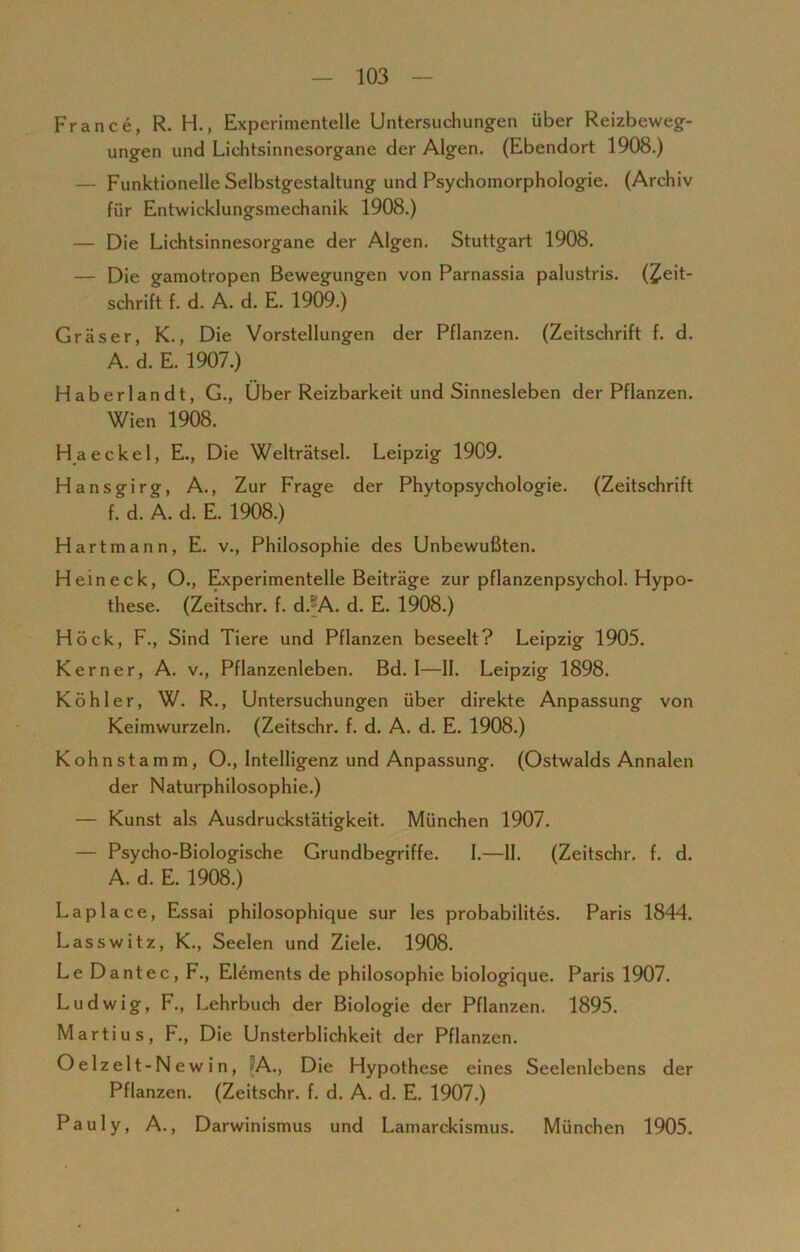 France, R. H., Experimentelle Untersuchungen über Reizbeweg- ungen und Lichtsinnesorgane der Algen. (Ebendort 1908.) — Funktionelle Selbstgestaltung und Psychomorphologie. (Archiv für Entwicklungsmechanik 1908.) — Die Lichtsinnesorgane der Algen. Stuttgart 1908. — Die gamotropen Bewegungen von Parnassia palustris. (£eit- schrift f. d. A. d. E. 1909.) Gräser, K., Die Vorstellungen der Pflanzen. (Zeitschrift f. d. A. d. E. 1907.) Haberlandt, G., Über Reizbarkeit und Sinnesleben der Pflanzen. Wien 1908. H a ecke 1, E., Die Welträtsel. Leipzig 1909. Hansgirg, A., Zur Frage der Phytopsychologie. (Zeitschrift f. d. A. d. E. 1908.) Hartmann, E. v., Philosophie des Unbewußten. Heineck, O., Experimentelle Beiträge zur pflanzenpsychol. Hypo- these. (Zeitschr. f. d.' A. d. E. 1908.) Hock, F., Sind Tiere und Pflanzen beseelt? Leipzig 1905. Kerner, A. v., Pflanzenleben. Bd. 1—II. Leipzig 1898. Köhler, W. R., Untersuchungen über direkte Anpassung von Keimwurzeln. (Zeitschr. f. d. A. d. E. 1908.) Kohnstamm, O., Intelligenz und Anpassung. (Ostwalds Annalen der Naturphilosophie.) — Kunst als Ausdruckstätigkeit. München 1907. — Psycho-Biologische Grundbegriffe. I.—II. (Zeitschr. f. d. A. d. E. 1908.) Laplace, Essai philosophique sur les probabilites. Paris 1844. Lasswitz, K., Seelen und Ziele. 1908. Le Da nt ec, F., Elements de philosophie biologique. Paris 1907. Ludwig, F., Lehrbuch der Biologie der Pflanzen. 1895. Martius, F., Die Unsterblichkeit der Pflanzen. Oelzelt-N ewin, A., Die Hypothese eines Seelenlebens der Pflanzen. (Zeitschr. f. d. A. d. E. 1907.) Pauly, A., Darwinismus und Lamarckismus. München 1905.