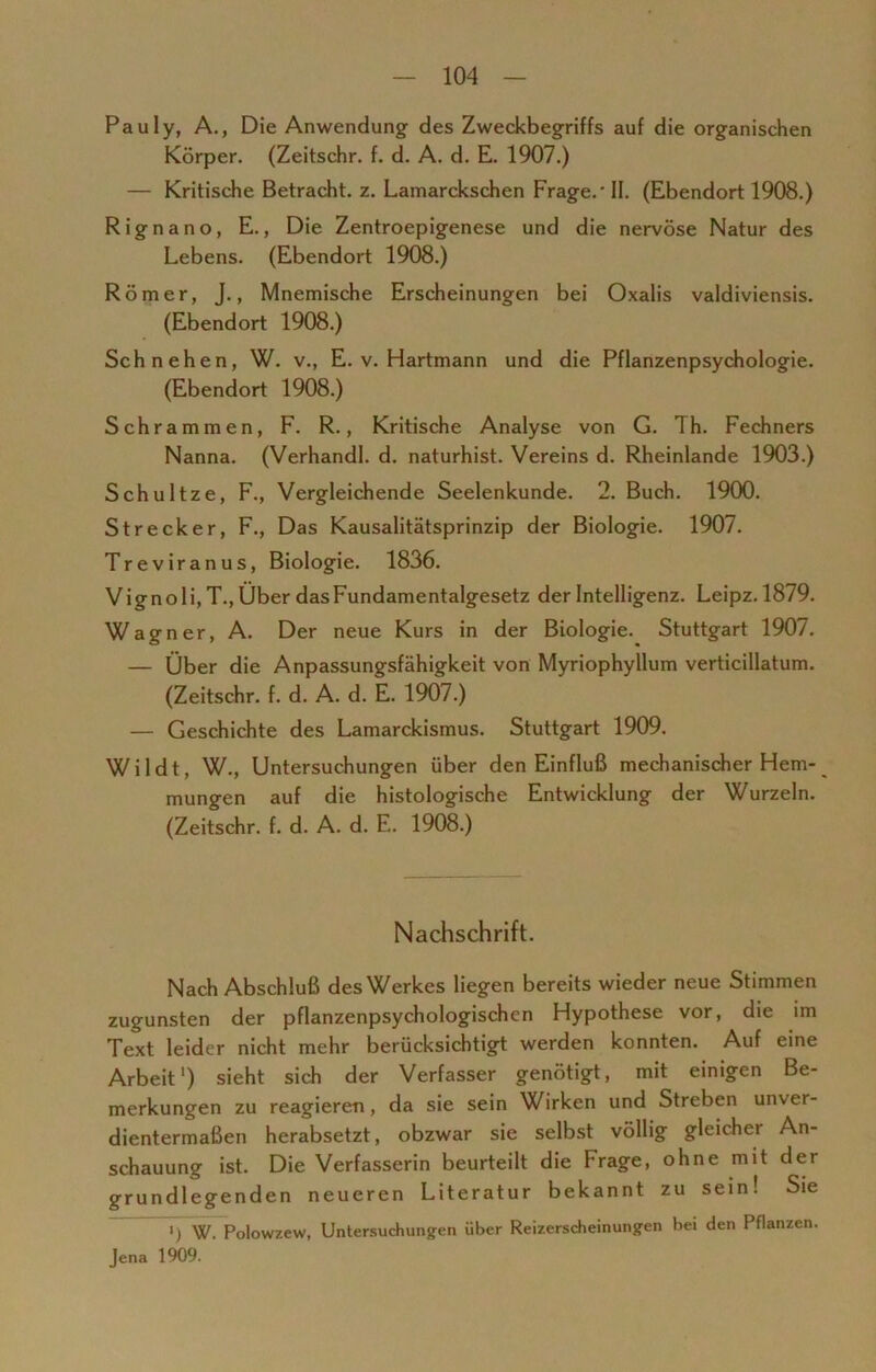 Pauly, A., Die Anwendung des Zweckbegriffs auf die organischen Körper. (Zeitschr. f. d. A. d. E. 1907.) — Kritische Betracht, z. Lamarckschen Frage.' II. (Ebendort 1908.) Rignano, E., Die Zentroepigenese und die nervöse Natur des Lebens. (Ebendort 1908.) Römer, J., Mnemische Erscheinungen bei Oxalis valdiviensis. (Ebendort 1908.) Schnehen, W. v., E. v. Hartmann und die Pflanzenpsychologie. (Ebendort 1908.) Schrammen, F. R., Kritische Analyse von G. Th. Fechners Nanna. (Verhandl. d. naturhist. Vereins d. Rheinlande 1903.) Schultze, F., Vergleichende Seelenkunde. 2. Buch. 1900. Strecker, F., Das Kausalitätsprinzip der Biologie. 1907. Treviranus, Biologie. 1836. Vignoli,T.,Über das Fundamentalgesetz der Intelligenz. Leipz.1879. Wagner, A. Der neue Kurs in der Biologie. Stuttgart 1907. — Über die Anpassungsfähigkeit von Myriophyllum verticillatum. (Zeitschr. f. d. A. d. E. 1907.) — Geschichte des Lamarckismus. Stuttgart 1909. Wildt, W., Untersuchungen über den Einfluß mechanischer Hem- mungen auf die histologische Entwicklung der Wurzeln. (Zeitschr. f. d. A. d. E. 1908.) Nachschrift. Nach Abschluß des Werkes liegen bereits wieder neue Stimmen zugunsten der pflanzenpsychologischen Hypothese vor, die im Text leider nicht mehr berücksichtigt werden konnten. Auf eine Arbeit1) sieht sich der Verfasser genötigt, mit einigen Be- merkungen zu reagieren, da sie sein Wirken und Streben unver- dientermaßen herabsetzt, obzwar sie selbst völlig gleicher An- schauung ist. Die Verfasserin beurteilt die Frage, ohne mit der grundlegenden neueren Literatur bekannt zu sein! Sie W. Polowzew, Untersuchungen über Reizerscheinungen bei den Pflanzen. Jena 1909.