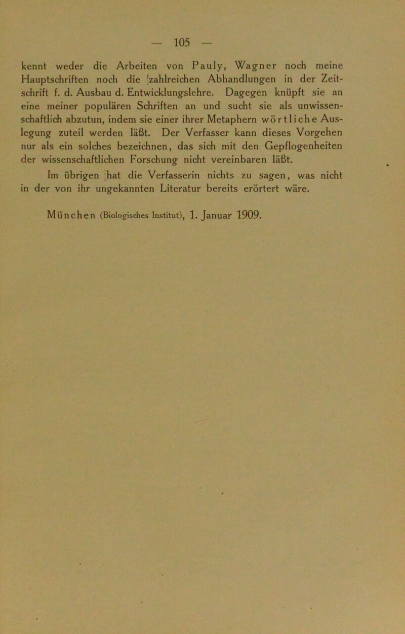 kennt weder die Arbeiten von Pauly, Wagner noch meine Hauptschriften noch die 'zahlreichen Abhandlungen in der Zeit- schrift f. d. Ausbau d. Entwicklungslehre. Dagegen knüpft sie an eine meiner populären Schriften an und sucht sie als unwissen- schaftlich abzutun, indem sie einer ihrer Metaphern wörtliche Aus- legung zuteil werden läßt. Der Verfasser kann dieses Vorgehen nur als ein solches bezeichnen, das sich mit den Gepflogenheiten der wissenschaftlichen Forschung nicht vereinbaren läßt. Im übrigen hat die Verfasserin nichts zu sagen, was nicht in der von ihr ungekannten Literatur bereits erörtert wäre. München (Biologisches Institut), 1. Januar 1909.