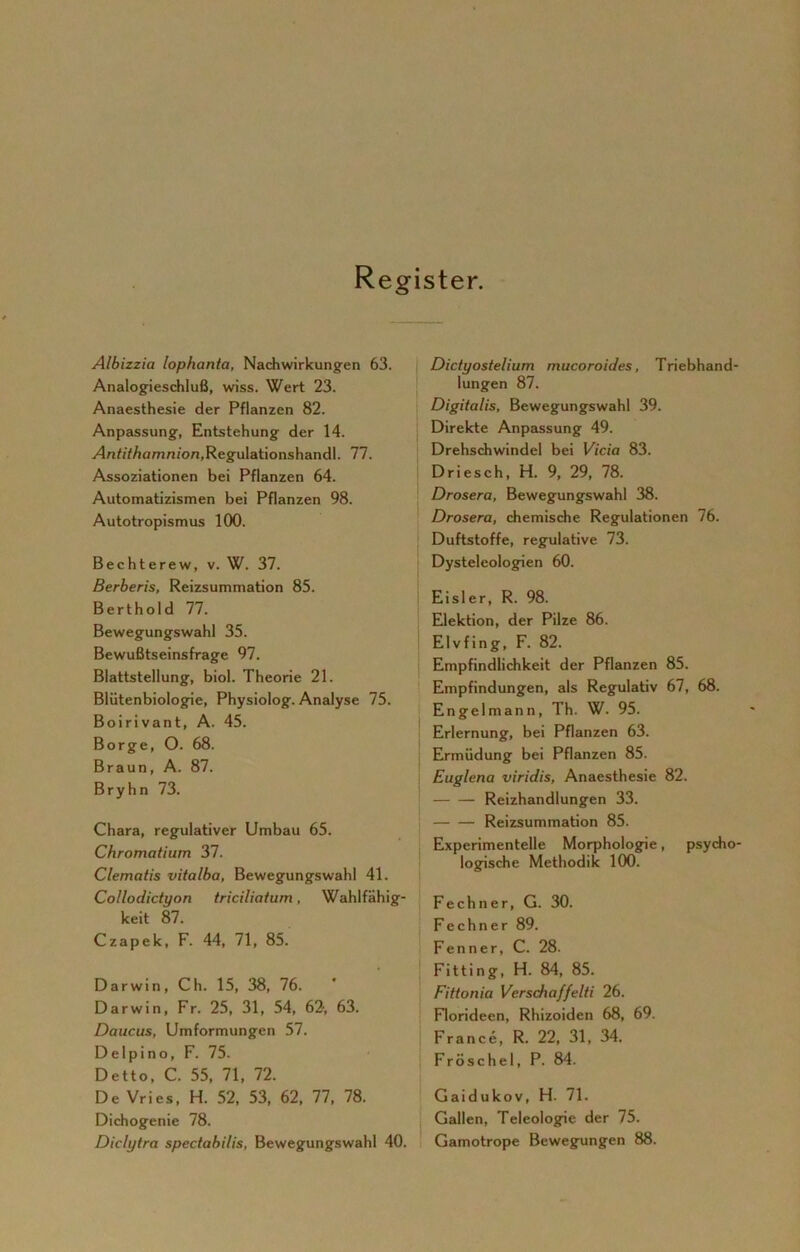 Register. Albizzia lophanta, Nachwirkungen 63. Analogieschluß, wiss. Wert 23. Anaesthesie der Pflanzen 82. Anpassung, Entstehung der 14. y4nfi7/iam/i/on,Regulationshandl. 77. Assoziationen bei Pflanzen 64. Automatizismen bei Pflanzen 98. Autotropismus 100. Bechterew, v. W. 37. Berberis, Reizsummation 85. Berthold 77. Bewegungswahl 35. Bewußtseinsfrage 97. Blattstellung, biol. Theorie 21. Blütenbiologie, Physiolog. Analyse 75. Boirivant, A. 45. Borge, O. 68. Braun, A. 87. Bryhn 73. Chara, regulativer Umbau 65. Chromatium 37. Clematis vitalba, Bewegungswahl 41. Collodictyon triciliatum, Wahlfähig- keit 87. Czapek, F. 44, 71, 85. Darwin, Ch. 15, 38, 76. Darwin, Fr. 25, 31, 54, 62, 63. Daucus, Umformungen 57. Delpino, F. 75. Detto, C. 55, 71, 72. De Vries, H. 52, 53, 62, 77, 78. Dichogenie 78. Diclytra spectabilis, Bewegungswahl 40. Dictyostelium mucoroides, Triebhand- lungen 87. Digitalis, Bewegungswahl 39. Direkte Anpassung 49. Drehschwindel bei Vi’cia 83. Driesch, H. 9, 29, 78. Drosera, Bewegungswahl 38. Drosera, chemische Regulationen 76. Duftstoffe, regulative 73. Dysteleologien 60. Eisler, R. 98. Elektion, der Pilze 86. Elvfing, F. 82. Empfindlichkeit der Pflanzen 85. Empfindungen, als Regulativ 67, 68. Engel mann, Th. W. 95. Erlernung, bei Pflanzen 63. Ermüdung bei Pflanzen 85. Euglena viridis, Anaesthesie 82. Reizhandlungen 33. Reizsummation 85. Experimentelle Morphologie, psycho- logische Methodik 100. Fechner, G. 30. F e c h n e r 89. Fenner, C. 28. Fitting, H. 84, 85. Fittonia Verschaffelti 26. Florideen, Rhizoiden 68, 69. France, R. 22, 31, 34. Fröschel, P. 84. Gaidukov, H. 71. Gallen, Teleologie der 75. Gamotrope Bewegungen 88.