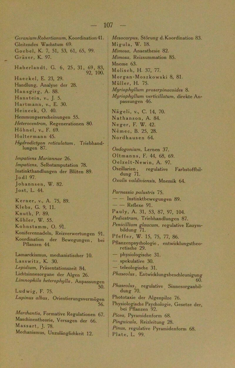 Geranium Robertianum, Koordination 41. Gleitendes Wachstum 69. Goebel, K. 7, 51, 53, 61, 65, 99. Gräser, K. 97. Haberlandt, G. 6, 25, 31, 69, 83, 92, 100. Haeckel, E. 23, 29. Handlung, Analyse der 28. Hansgirg, A. 88. Hanstein, v., J. 5. Hart mann, v., E. 30. Hein eck, O. 40. Hemmungserscheinungen 55. Heterocentron, Regenerationen 80. Höhnel, v., F. 69. Holtermann 45. Hydrodictyon reticulaturn, Triebhand- lungen 87. Impatiens Mariannae 26. Impatiens, Selbstamputation 78. Instinkthandlungen der Blüten 89. Jodl 97. Johannsen, W. 82. Jost, L. 44. Kerner, v., A. 75, 89. Klebs, G. 9, 11. Knuth, P. 89. Köhler, W. 55. Kohnstamm, O. 91. Koniferennadeln, Reizverwertungen 91. Koordination der Bewegungen, bei Pflanzen 44. Lamarckismus, mechanistischer 10. Lasswitz, K. 30. Lepidium, Präsentationszeit 84. Lichtsinnesorgane der Algen 26. Limnophila heterophylla, Anpassungen 50. Ludwig, F. 75. L-upinus albus, Orientierungsvermögen 56. Marchantia, Formative Regulationen 67. Maschinentheorie, Versagen der 66. Massart, J. 78. Mechanismus, Unzulänglichkeit 12. Mesocarpus, Störung d. Koordination 83. Migula, W. 18. Mimosa, Anaesthesie 82. Mimosa, Reizsummation 85. Mneme 63. Molisch, H. 37, 77. Morgan-Moszkowski 8, 81. Müller, H. 75. Myriophyllum proserpinacoides 8. Myriophyllum verticillatum, direkte An- passungen 46. Nägeli, v., C. 14, 70. Nathanson, A. 84. Neger, F. W. 42. Nemec, B. 25, 28. Nordhausen 64. Oedogonium, Lernen 37. Oltmanns, F. 44, 68, 69. Oelzelt-Newin, A. 97. Oszillarien , regulative Farbstoffbil- dung 71. Oxalis valdiviensis, Mnemik 64. Parnassia palustris 75. j Instinktbewegungen 89. Reflexe 91. Pauly, A. 31, 53, 87, 97, 104. Pediastrum, Triebhandlungen 87. Penicillium glaucum, regulative Enzym- bildung 71. Pfeffer, W. 15, 75, 77, 86. Pflanzenpsychologie , entwicklungstheo- retische 29. — physiologische 31. — spekulative 30. — teleologische 31. Phaseolus, Entwicklungsbeschleunigung Phaseolus, regulative Sinnesorganbil- dung 70. Phototaxie der Algenpilzc 76. Physiologische Psychologie, Gesetze der, bei Pflanzen 92. Picea, Pyramidenform 68. Pinguicula, Reizleitung 28. Pinus, regulative Pyramidenform 68. Plate, L. 99.