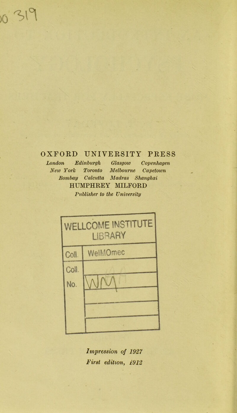 OXFORD UNIVERSITY PRESS London Edinburgh Glasgow Copenhagen New York Toronto Melbourne Capetown Bombay Calcutta Madras Shanghai HUMPHREY MILFORD Publisher to the University WELLCOME INSTITUTE library Coll. WelMOmec Coll. No. —1—— EU Impression of 1927 First edition, 1912