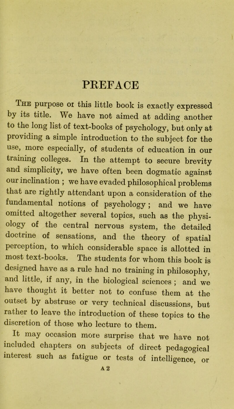 PREFACE The purpose oi this little book is exactly expressed by its title. We have not aimed at adding another to the long list of text-books of psychology, but only at providing a simple introduction to the subject for the use, more especially, of students of education in our training colleges. In the attempt to secure brevity and simplicity, we have often been dogmatic against our inclination ; we have evaded philosophical problems that are rightly attendant upon a consideration of the fundamental notions of psychology; and we have omitted altogether several topics, such as the physi- ology of the central nervous system, the detailed doctrine of sensations, and the theory of spatial perception, to which considerable space is allotted in most text-books. The students for whom this book is designed have as a rule had no training in philosophy, and little, if any, in the biological sciences ; and we have thought it better not to confuse them at the outset by abstruse or very technical discussions, but rather to leave the introduction of these topics to the discretion of those who lecture to them. It may occasion more surprise that we have not included chapters on subjects of direct pedagogical interest such as fatigue or tests of intelligence, or A 2