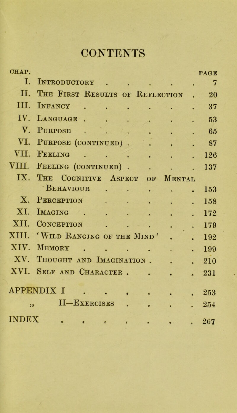 CONTENTS CHAF. I. Introductory • • PAGE 7 II. The First Results of Reflection • 20 III. Infancy .... 37 IV. Language .... 53 V. Purpose .... 65 VI. Purpose (continued) . 87 VII. Feeling .... 126 VIII. Feeling (continued) . 137 IX. The Cognitive Aspect of Mental Behaviour 153 X. Perception 158 XI. Imaging .... 172 XII. Conception 179 XIII. ‘ Wild Ranging of the Mind ’ o 192 XIV. Memory .... 199 XV. Thought and Imagination . 210 XVI. Self and Character . 231 APPENDIX I 253 II—Exercises * 254 INDEX . ■» • 267