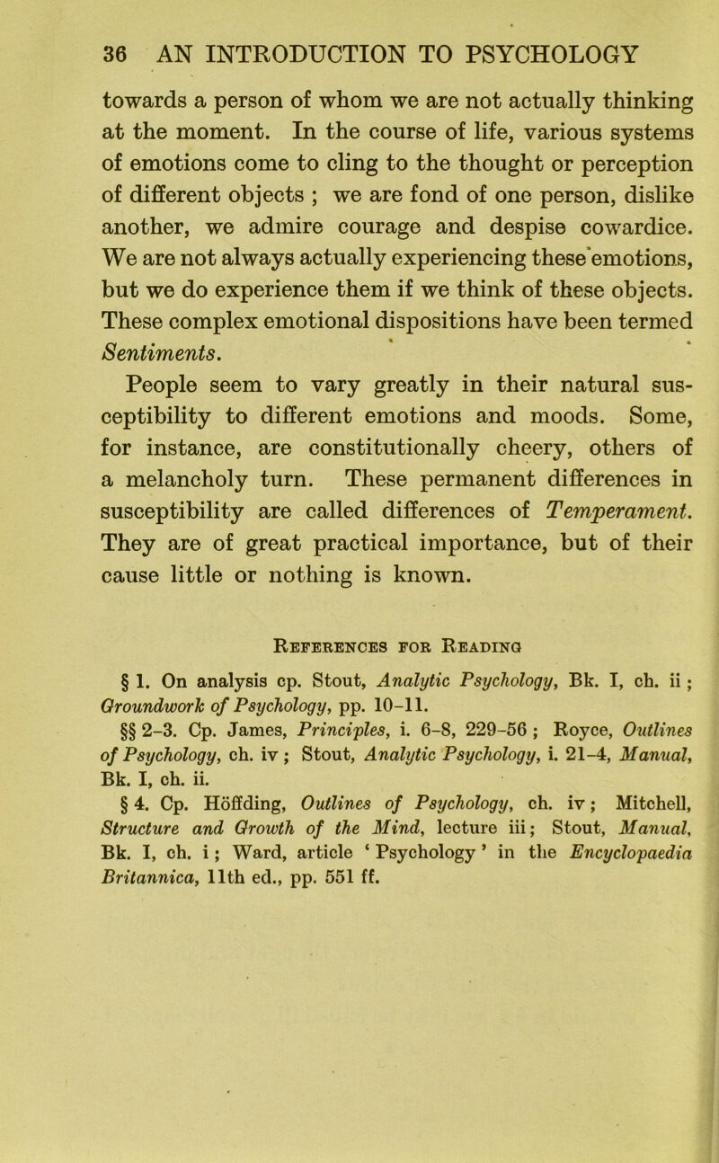 towards a person of whom we are not actually thinking at the moment. In the course of life, various systems of emotions come to cling to the thought or perception of different objects ; we are fond of one person, dislike another, we admire courage and despise cowardice. We are not always actually experiencing these emotions, but we do experience them if we think of these objects. These complex emotional dispositions have been termed Sentiments. People seem to vary greatly in their natural sus- ceptibility to different emotions and moods. Some, for instance, are constitutionally cheery, others of a melancholy turn. These permanent differences in susceptibility are called differences of Temperament. They are of great practical importance, but of their cause little or nothing is known. References for Reading § 1. On analysis cp. Stout, Analytic Psychology, Bk. I, ch. ii; Groundwork of Psychology, pp. 10-11. §§ 2-3. Cp. James, Principles, i. 6-8, 229-56 ; Royce, Outlines of Psychology, ch. iv ; Stout, Analytic Psychology, i. 21-4, Manual, Bk. I, ch. ii. § 4. Cp. Hoffding, Outlines of Psychology, ch. iv; Mitchell, Structure and Growth of the Mind, lecture iii; Stout, Manual, Bk. I, ch. i; Ward, article ‘ Psychology ’ in the Encyclopaedia Britannica, 11th ed., pp. 551 ff.