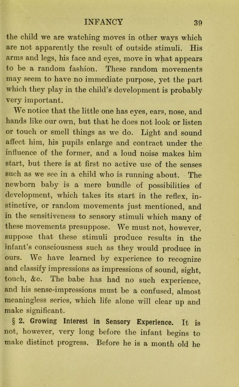 the child we are watching moves in other ways which are not apparently the result of outside stimuli. His arms and legs, his face and eyes, move in what appears to be a random fashion. These random movements may seem to have no immediate purpose, yet the part which they play in the child’s development is probably very important. We notice that the little one has eyes, ears, nose, and hands like our own, but that he does not look or listen or touch or smell things as we do. Light and sound affect him, his pupils enlarge and contract under the influence of the former, and a loud noise makes him start, but there is at first no active use of the senses such as we see in a child who is running about. The newborn baby is a mere bundle of possibilities of development, which takes its start in the reflex, in- stinctive, or random movements just mentioned, and in the sensitiveness to sensory stimuli which many of these movements presuppose. We must not, however, suppose that these stimuli produce results in the infant’s consciousness such as they would produce in ours. Wc have learned by experience to recognize and classify impressions as impressions of sound, sight, touch, &c. The babe has had no such experience, and his sense-impressions must be a confused, almost meaningless series, which life alone will clear up and make significant. § 2. Growing Interest in Sensory Experience. It is not, however, very long before the infant begins to make distinct progress. Before he is a month old he
