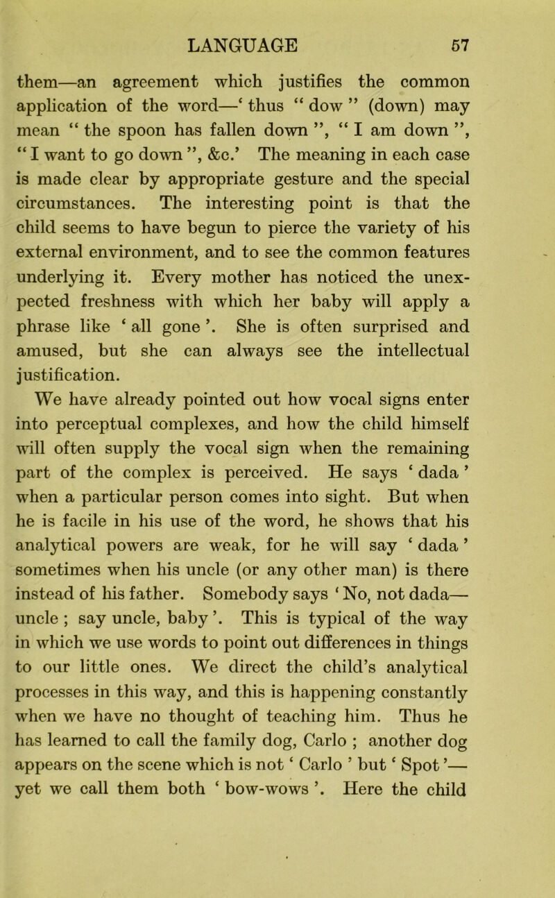 them—an agreement which justifies the common application of the word—4 thus “ dow ” (down) may mean “ the spoon has fallen down ”, “I am down ”, “ I want to go down ”, &c.* The meaning in each case is made clear by appropriate gesture and the special circumstances. The interesting point is that the child seems to have begun to pierce the variety of his external environment, and to see the common features underlying it. Every mother has noticed the unex- pected freshness with which her baby will apply a phrase like 4 all gone \ She is often surprised and amused, but she can always see the intellectual justification. We have already pointed out how vocal signs enter into perceptual complexes, and how the child himself will often supply the vocal sign when the remaining part of the complex is perceived. He says 4 dada ’ when a particular person comes into sight. But when he is facile in his use of the word, he shows that his analytical powers are weak, for he will say ‘ dada ’ sometimes when his uncle (or any other man) is there instead of his father. Somebody says ‘ No, not dada— uncle; say uncle, baby’. This is typical of the way in which we use words to point out differences in things to our little ones. We direct the child’s analytical processes in this way, and this is happening constantly when we have no thought of teaching him. Thus he has learned to call the family dog, Carlo ; another dog appears on the scene which is not ‘ Carlo ’ but4 Spot ’— yet we call them both 4 bow-wows ’. Here the child