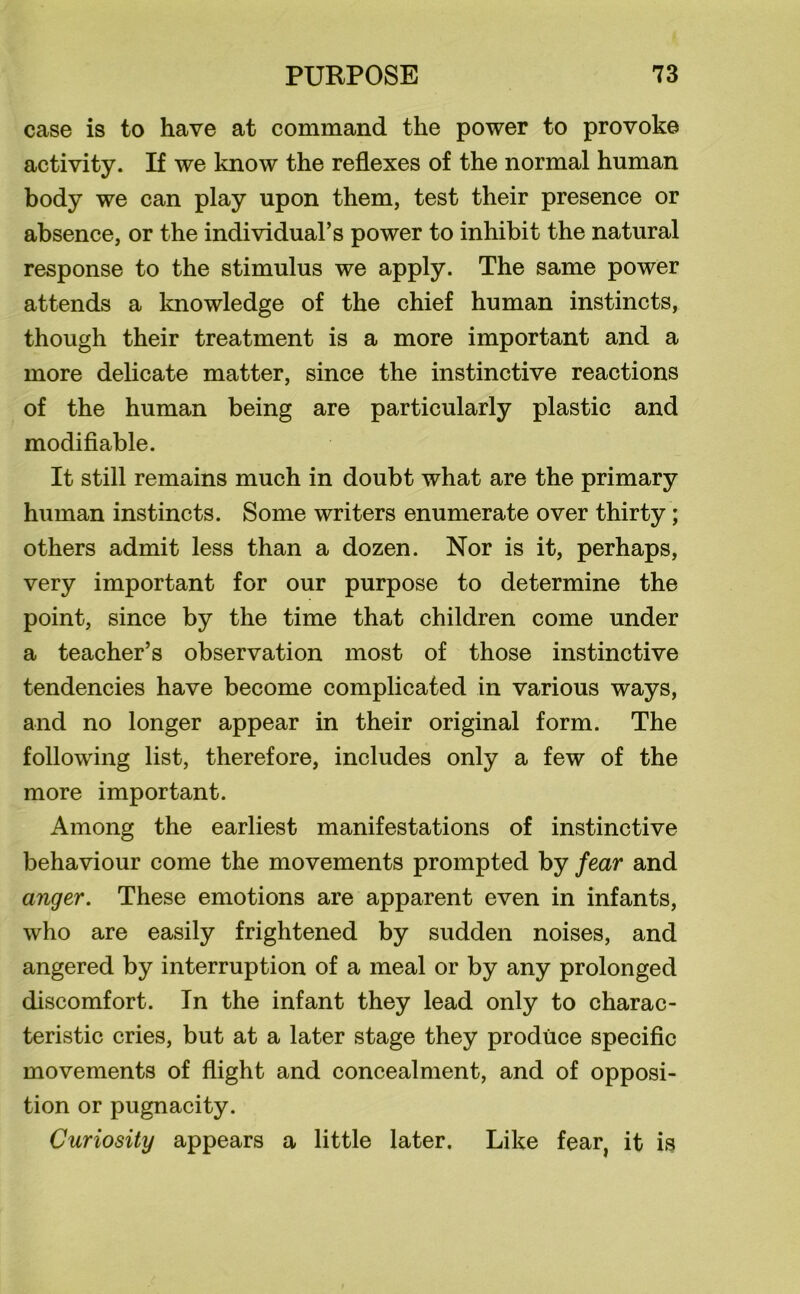 case is to have at command the power to provoke activity. If we know the reflexes of the normal human body we can play upon them, test their presence or absence, or the individual’s power to inhibit the natural response to the stimulus we apply. The same power attends a knowledge of the chief human instincts, though their treatment is a more important and a more delicate matter, since the instinctive reactions of the human being are particularly plastic and modifiable. It still remains much in doubt what are the primary human instincts. Some writers enumerate over thirty ; others admit less than a dozen. Nor is it, perhaps, very important for our purpose to determine the point, since by the time that children come under a teacher’s observation most of those instinctive tendencies have become complicated in various ways, and no longer appear in their original form. The following list, therefore, includes only a few of the more important. Among the earliest manifestations of instinctive behaviour come the movements prompted by fear and anger. These emotions are apparent even in infants, who are easily frightened by sudden noises, and angered by interruption of a meal or by any prolonged discomfort. In the infant they lead only to charac- teristic cries, but at a later stage they produce specific movements of flight and concealment, and of opposi- tion or pugnacity. Curiosity appears a little later. Like fear, it is