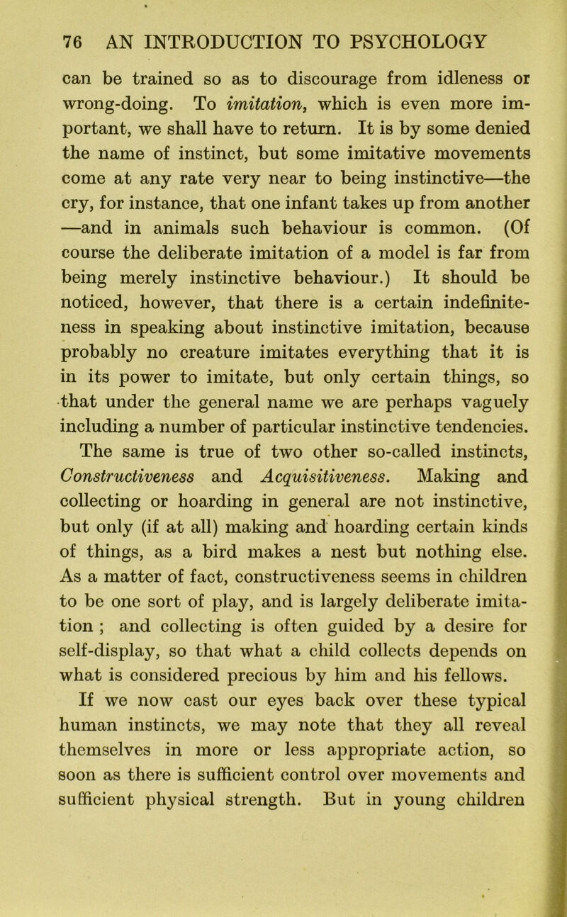 can be trained so as to discourage from idleness or wrong-doing. To imitation, which is even more im- portant, we shall have to return. It is by some denied the name of instinct, but some imitative movements come at any rate very near to being instinctive—the cry, for instance, that one infant takes up from another —and in animals such behaviour is common. (Of course the deliberate imitation of a model is far from being merely instinctive behaviour.) It should be noticed, however, that there is a certain indefinite- ness in speaking about instinctive imitation, because probably no creature imitates everything that it is in its power to imitate, but only certain things, so that under the general name we are perhaps vaguely including a number of particular instinctive tendencies. The same is true of two other so-called instincts, Constructiveness and Acquisitiveness. Making and collecting or hoarding in general are not instinctive, but only (if at all) making and hoarding certain kinds of things, as a bird makes a nest but nothing else. As a matter of fact, constructiveness seems in children to be one sort of play, and is largely deliberate imita- tion ; and collecting is often guided by a desire for self-display, so that what a child collects depends on what is considered precious by him and his fellows. If we now cast our eyes back over these typical human instincts, we may note that they all reveal themselves in more or less appropriate action, so soon as there is sufficient control over movements and sufficient physical strength. But in young children